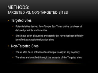 METHODS:
TARGETED VS. NON-TARGETED SITES
• Targeted Sites
• Potential sties derived from Tampa Bay Times online database of
debated possible stadium sites
• Sites have been discussed anecdotally but have not been officially
identified as plausible relocation sites
• Non-Targeted Sites
• These sites have not been identified previously in any capacity.
• The sites are identified through the analysis of the Targeted sites
 