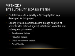METHODS:
SITE SUITABILITY SCORING SYSTEM
• To determine site suitability, a Scoring System was
developed for this project
• Scoring System developed score through analysis of
possible sites referred against established variables and
subsequent parameters
• Time/Distance Variable
• Population Variable
• Critical Infrastructure Variable
• Parcel Variable
 