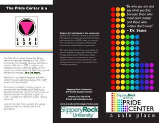 The Pride Center is a
The Safe Zone symbol means that all are
welcome, especially members of the LGBT+
community.The invisibilty of sexual orientation
makes it difficult for LGBT+ students and
colleagues to know where to safely turn for
support and information.The Safe Zone symbol
delivers the message,“It’s OK here.”
Safe Zone is a program designed to foster a
welcoming and supportive campus for LGBT+
students, faculty, and staff.
Participants complete a training program to
increase their knowledge about lesbian, gay,
bisexual, transgender concerns.They serve as an
informal resource and provide support to
LGBT+ people and help them access campus
resources.
Look for the Safe Zone symbols throughout
campus to help you identify Safe Zone
participants.
Respect for Individuals in the community
Slippery Rock University provides an environment
that respects, encourages and promotes the talents
and contributions of all. SRU values a community
with a shared sense of purpose, where people
demonstrate mutual respect and appreciaton.
SRU values diversity that honors and includes all
persons, regardless of age, creed, disability, ethnic
heritage, gender, gender identity, race, religion,
sexual orientation, or socioeconomic status in
academic and extracurricular endeavors, in the
working environment and in the daily life of the
University community.
Slippery Rock University
249 Smith Student Center
Phone: 724-738-4378
Email: jodi.solito@sru.edu
www.sru.edu/pride/pages/index.aspx
“Be who you are and
say what you feel,
- Dr. Seuss
matter don’t mind.”
and those who
mind don’t matter
because those who
a s a f e p l a c e
 