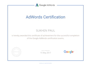 AdWords Certi厚⦵cation
SUKHEN PAUL
is hereby awarded this certiñcate of achievement for the successful completion
of the Google AdWords certiñcation exams.
GOOGLE.COM/PARTNERS
VALID THROUGH
15 May 2017
 