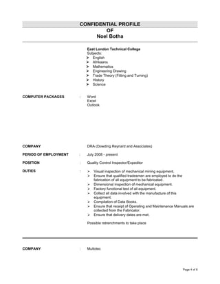 CONFIDENTIAL PROFILE
OF
Noel Botha
East London Technical College
Subjects:
 English
 Afrikaans
 Mathematics
 Engineering Drawing
 Trade Theory (Fitting and Turning)
 History
 Science
COMPUTER PACKAGES : Word
Excel
Outlook
COMPANY DRA (Dowding Reynard and Associates)
PERIOD OF EMPLOYMENT : July 2008 - present
POSITION : Quality Control Inspector/Expeditor
DUTIES :  Visual inspection of mechanical mining equipment.
 Ensure that qualified tradesmen are employed to do the
fabrication of all equipment to be fabricated.
 Dimensional inspection of mechanical equipment.
 Factory functional test of all equipment.
 Collect all data involved with the manufacture of this
equipment.
 Compilation of Data Books.
 Ensure that receipt of Operating and Maintenance Manuals are
collected from the Fabricator.
 Ensure that delivery dates are met.
Possible retrenchments to take place
COMPANY : Multotec
Page 4 of 6
 