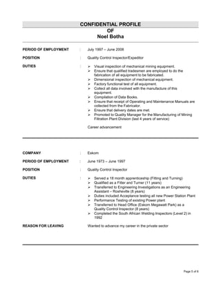 CONFIDENTIAL PROFILE
OF
Noel Botha
PERIOD OF EMPLOYMENT : July 1997 – June 2008
POSITION : Quality Control Inspector/Expeditor
DUTIES :  Visual inspection of mechanical mining equipment.
 Ensure that qualified tradesmen are employed to do the
fabrication of all equipment to be fabricated.
 Dimensional inspection of mechanical equipment.
 Factory functional test of all equipment.
 Collect all data involved with the manufacture of this
equipment.
 Compilation of Data Books.
 Ensure that receipt of Operating and Maintenance Manuals are
collected from the Fabricator.
 Ensure that delivery dates are met.
 Promoted to Quality Manager for the Manufacturing of Mining
Filtration Plant Division (last 4 years of service)
Career advancement
COMPANY : Eskom
PERIOD OF EMPLOYMENT : June 1973 – June 1997
POSITION : Quality Control Inspector
DUTIES :  Served a 18 month apprenticeship (Fitting and Turning)
 Qualified as a Fitter and Turner (11 years)
 Transferred to Engineering Investigations as an Engineering
Assistant – Rosheville (8 years)
 Duties included Acceptance testing all new Power Station Plant
 Performance Testing of existing Power plant
 Transferred to Head Office (Eskom Megawatt Park) as a
Quality Control Inspector (8 years)
 Completed the South African Welding Inspectors (Level 2) in
1992
REASON FOR LEAVING Wanted to advance my career in the private sector
Page 5 of 6
 