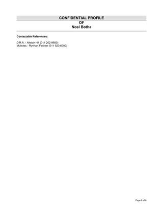 CONFIDENTIAL PROFILE
OF
Noel Botha
Contactable References:
D.R.A. - Alistair Hill (011 202-8600)
Multotec - Rynhart Fechter (011 923-6000)
Page 6 of 6
 
