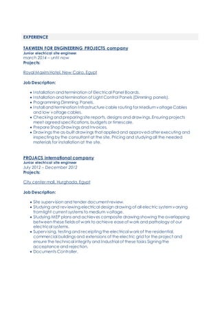 EXPERIENCE
TAKWEEN FOR ENGINEERING PROJECTS company
Junior electrical site engineer
march 2014 – until now
Projects:
Royal Maxim Hotel, New Cairo, Egypt
Job Description:
 Installation and termination of Electrical Panel Boards.
 Installation and termination of Light Control Panels (Dimming panels).
 Programming Dimming Panels.
 Install and termination Infrastructure cable routing for MediumvoltageCables
and low voltage cables.
 Checking and preparing site reports, designs and drawings. Ensuring projects
meet agreed specifications, budgets or timescale.
 Prepare Shop Drawings and Invoices.
 Drawings the as-built drawings that applied and approved after executing and
inspecting by the consultant at the site. Pricing and studying all the needed
materials for installation at the site.
PROJACS international company
Junior electrical site engineer
July 2012 – December 2012
Projects:
City center mall, Hurghada, Egypt
Job Description:
 Site supervision and tender document review.
 Studying and reviewing electrical design drawing of all electric systemvarying
fromlight current systems to medium voltage.
 Studying MEP plans and achieves composite drawing showing the overlapping
between these fieldsof work to achieve easeof work and pathology of our
electrical systems.
 Supervising, testing and receipting the electrical work of the residential,
commercial buildings and extensions of the electric grid for the project and
ensure the technical integrity and Industrial of these tasks Signing the
acceptance and rejection.
 Documents Controller.
 