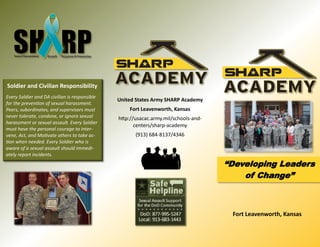 Fort Leavenworth, Kansas
“Developing Leaders
of Change”
United States Army SHARP Academy
Fort Leavenworth, Kansas
http://usacac.army.mil/schools-and-
centers/sharp-academy
(913) 684-8137/4346
Soldier and Civilian Responsibility
Every Soldier and DA civilian is responsible
for the prevention of sexual harassment.
Peers, subordinates, and supervisors must
never tolerate, condone, or ignore sexual
harassment or sexual assault. Every Soldier
must have the personal courage to Inter-
vene, Act, and Motivate others to take ac-
tion when needed. Every Soldier who is
aware of a sexual assault should immedi-
ately report incidents.
 