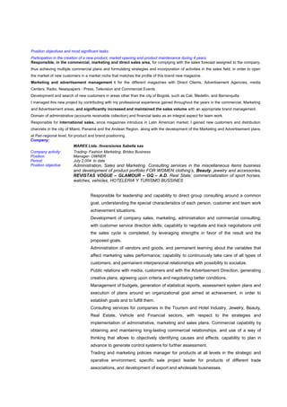 Position objectives and most significant tasks:
Participation in the creation of a new product, market opening and product maintenance during 4 years.
Responsible, in the commercial, marketing and direct sales area, for complying with the sales forecast assigned to the company,
thus achieving multiple commercial plans and formulating strategies and incorporation of activities in the sales field, in order to open
the market of new customers in a market niche that matches the profile of this brand new magazine.
Marketing and advertisement management t for the different magazines with Direct Clients, Advertisement Agencies, media
Centers, Radio, Newspapers - Press, Television and Commercial Events
Development and search of new customers in areas other than the city of Bogotá, such as Cali, Medellin, and Barranquilla
I managed this new project by contributing with my professional experience gained throughout the years in the commercial, Marketing
and Advertisement areas, and significantly increased and maintained the sales volume with an appropriate brand management.
Domain of administrative (accounts receivable collection) and financial tasks as an integral aspect for team work.
Responsible for international sales, since magazines introduce in Latin American market; I gained new customers and distribution
channels in the city of Miami, Panamá and the Andean Region, along with the development of the Marketing and Advertisement plans
at Pan-regional level, for product and brand positioning.
Company:
MARES Ltda. /Inversiones Sabella sas
Company activity: Trading- Fashion Marketing. Brides Business
Position: Manager- OWNER
Period: July 2.004 to date
Position objective Administration, Sales and Marketing. Consulting services in the miscellaneous items business
and development of product portfolio FOR WOMEN clothing’s, Beauty, jewelry and accessories,
REVISTAS VOGUE – GLAMOUR – GQ – A.D. Real State; commercialization of sport horses,
watches, vehicles, HOTELERIA Y TURISMO BUSSINES
.
Responsible for leadership and capability to direct group consulting around a common
goal, understanding the special characteristics of each person, customer and team work
achievement situations.
Development of company sales, marketing, administration and commercial consulting,
with customer service direction skills; capability to negotiate and track negotiations until
the sales cycle is completed, by leveraging strengths in favor of the result and the
proposed goals.
Administration of vendors and goods, and permanent learning about the variables that
affect marketing sales performance; capability to continuously take care of all types of
customers, and permanent interpersonal relationships with possibility to socialize.
Public relations with media, customers and with the Advertisement Direction, generating
creative plans, agreeing upon criteria and negotiating better conditions.
Management of budgets, generation of statistical reports, assessment system plans and
execution of plans around an organizational goal aimed at achievement, in order to
establish goals and to fulfill them.
Consulting services for companies in the Tourism and Hotel Industry, Jewelry, Beauty,
Real Estate, Vehicle and Financial sectors, with respect to the strategies and
implementation of administrative, marketing and sales plans. Commercial capability by
obtaining and maintaining long-lasting commercial relationships, and use of a way of
thinking that allows to objectively identifying causes and effects; capability to plan in
advance to generate control systems for further assessment.
Trading and marketing policies manager for products at all levels in the strategic and
operative environment; specific sale project leader for products of different trade
associations, and development of export and wholesale businesses.
 