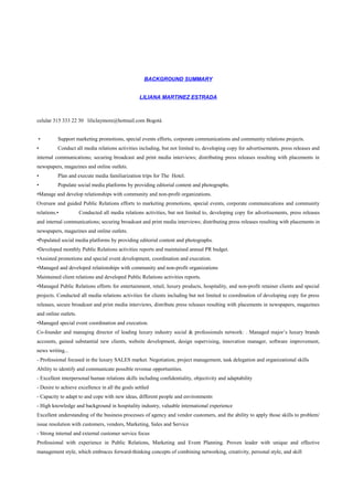 BACKGROUND SUMMARY
LILIANA MARTINEZ ESTRADA
celular 315 333 22 30 liliclaymore@hotmail.com Bogotá
• Support marketing promotions, special events efforts, corporate communications and community relations projects.
• Conduct all media relations activities including, but not limited to, developing copy for advertisements, press releases and
internal communications; securing broadcast and print media interviews; distributing press releases resulting with placements in
newspapers, magazines and online outlets.
• Plan and execute media familiarization trips for The Hotel.
• Populate social media platforms by providing editorial content and photographs.
•Manage and develop relationships with community and non-profit organizations.
Oversaw and guided Public Relations efforts to marketing promotions, special events, corporate communications and community
relations.• Conducted all media relations activities, but not limited to, developing copy for advertisements, press releases
and internal communications; securing broadcast and print media interviews; distributing press releases resulting with placements in
newspapers, magazines and online outlets.
•Populated social media platforms by providing editorial content and photographs.
•Developed monthly Public Relations activities reports and maintained annual PR budget.
•Assisted promotions and special event development, coordination and execution.
•Managed and developed relationships with community and non-profit organizations
Maintained client relations and developed Public Relations activities reports.
•Managed Public Relations efforts for entertainment, retail, luxury products, hospitality, and non-profit retainer clients and special
projects. Conducted all media relations activities for clients including but not limited to coordination of developing copy for press
releases, secure broadcast and print media interviews, distribute press releases resulting with placements in newspapers, magazines
and online outlets.
•Managed special event coordination and execution.
Co-founder and managing director of leading luxury industry social & professionals network: . Managed major’s luxury brands
accounts, gained substantial new clients, website development, design supervising, innovation manager, software improvement,
news writing...
- Professional focused in the luxury SALES market. Negotiation, project management, task delegation and organizational skills
Ability to identify and communicate possible revenue opportunities.
- Excellent interpersonal human relations skills including confidentiality, objectivity and adaptability
- Desire to achieve excellence in all the goals settled
- Capacity to adapt to and cope with new ideas, different people and environments
- High knowledge and background in hospitality industry, valuable international experience
Excellent understanding of the business processes of agency and vendor customers, and the ability to apply those skills to problem/
issue resolution with customers, vendors, Marketing, Sales and Service
- Strong internal and external customer service focus
Professional with experience in Public Relations, Marketing and Event Planning. Proven leader with unique and effective
management style, which embraces forward-thinking concepts of combining networking, creativity, personal style, and skill
 