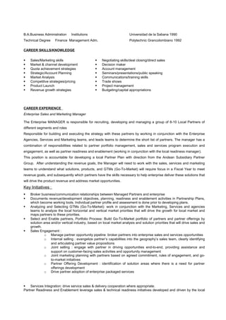 B.A.Business Administration Institutions
Technical Degree Finance Management Adm.
Universidad de la Sabana 1990
Polytechnic Grancolombiano 1992
CAREER SKILLS/KNOWLEDGE
 Sales/Marketing skills
 Market & channel development
 Quota achievement strategies
 Strategic/Account Planning
 Market Analysis
 Competitive strategies/pricing
 Product Launch
 Revenue growth strategies
 Negotiating skills/deal closing/direct sales
 Decision maker
 Account management
 Seminars/presentations/public speaking
 Communications/training skills
 Trade shows
 Project management
 Budgeting/capital appropriations
CAREER EXPERIENCE
Enterprise Sales and Marketing Manager
The Enterprise MANAGER is responsible for recruiting, developing and managing a group of 8-10 Local Partners of
different segments and roles
Responsible for building and executing the strategy with these partners by working in conjunction with the Enterprise
Agencies, Services and Marketing teams, and leads teams to determine the short list of partners. The manager has a
combination of responsibilities related to partner portfolio management, sales and services program execution and
engagement, as well as partner readiness and enablement (working in conjunction with the local readiness manager).
This position is accountable for developing a local Partner Plan with direction from the Andean Subsidiary Partner
Group. After understanding the revenue goals, the Manager will need to work with the sales, services and marketing
teams to understand what solutions, products, and GTMs (Go-To-Market) will require focus in a Fiscal Year to meet
revenue goals, and subsequently which partners have the skills necessary to help enterprise deliver these solutions that
will drive the product revenue and address market opportunities.
Key Initiatives :
 Broker business/communication relationships between Managed Partners and enterprise
 Documents revenue/development objectives, planning, readiness and enablement activities in Partnership Plans,
which become working tools. Individual partner profile and assessment is done prior to developing plans.
 Analyzing and Selecting GTMs (Go-To-Market): work in conjunction with the Marketing, Services and agencies
teams to analyze the local horizontal and vertical market priorities that will drive the growth for local market and
maps partners to these priorities.
 Select and Enable partners, Portfolio Process: Build Go-To-Market portfolio of partners and partner offerings by
solution area and/or vertical industry, based on local market analysis and solution priorities that will drive sales and
growth.
 Sales Engagement :
o Manage partner opportunity pipeline :broker partners into enterprise sales and services opportunities
o Internal selling : evangelize partner’s capabilities into the geography’s sales team, clearly identifying
and articulating partner value propositions
o Joint selling : engage with partner in driving opportunities end-to-end, providing assistance and
support on customer-facing sales activities and opportunity management
o Joint marketing planning with partners based on agreed commitment, rules of engagement, and go-
to-market initiatives
o Partner Offering Development : identification of solution areas where there is a need for partner
offerings development
o Drive partner adoption of enterprise packaged services
 Services Integration: drive service sales & delivery cooperation where appropriate.
Partner Readiness and Enablement leverage sales & technical readiness initiatives developed and driven by the local
 