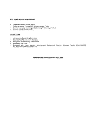 ADDITIONAL EDUCATION/TRAINING
 Equestrian Military School, Bogotá
 English language, Penquis High School graduate. Fowler
 Seminar ‘Managing marketing and advertising ', University of N.Y.U.
 Seminar ‘Distribution Channels ',
DISTINCTIONS
 Latin America Outstanding Contributor
 Colombia Top Advertisement Distributor
 Recognition of Outstanding Achievement,
 Best Team Sale Work,
 Graduated with Honor Mention, Administration Department, Finance Sciences Faculty, UNIVERSIDAD
POLITECNICO GRANCOLOMBIANO
REFERENCES PROVIDED UPON REQUEST
 