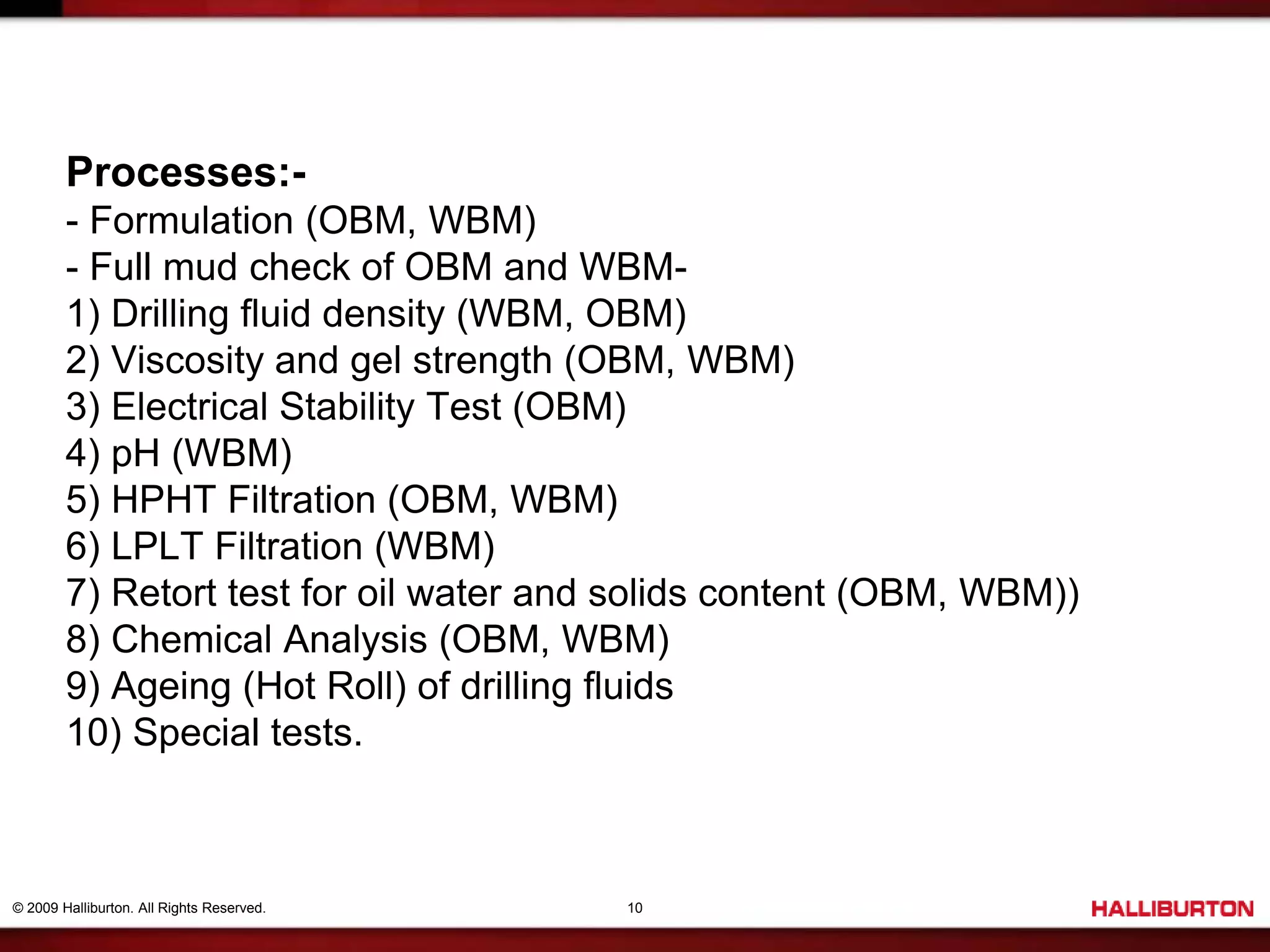 © 2009 Halliburton. All Rights Reserved. 10
Processes:-
- Formulation (OBM, WBM)
- Full mud check of OBM and WBM-
1) Drilling fluid density (WBM, OBM)
2) Viscosity and gel strength (OBM, WBM)
3) Electrical Stability Test (OBM)
4) pH (WBM)
5) HPHT Filtration (OBM, WBM)
6) LPLT Filtration (WBM)
7) Retort test for oil water and solids content (OBM, WBM))
8) Chemical Analysis (OBM, WBM)
9) Ageing (Hot Roll) of drilling fluids
10) Special tests.
 