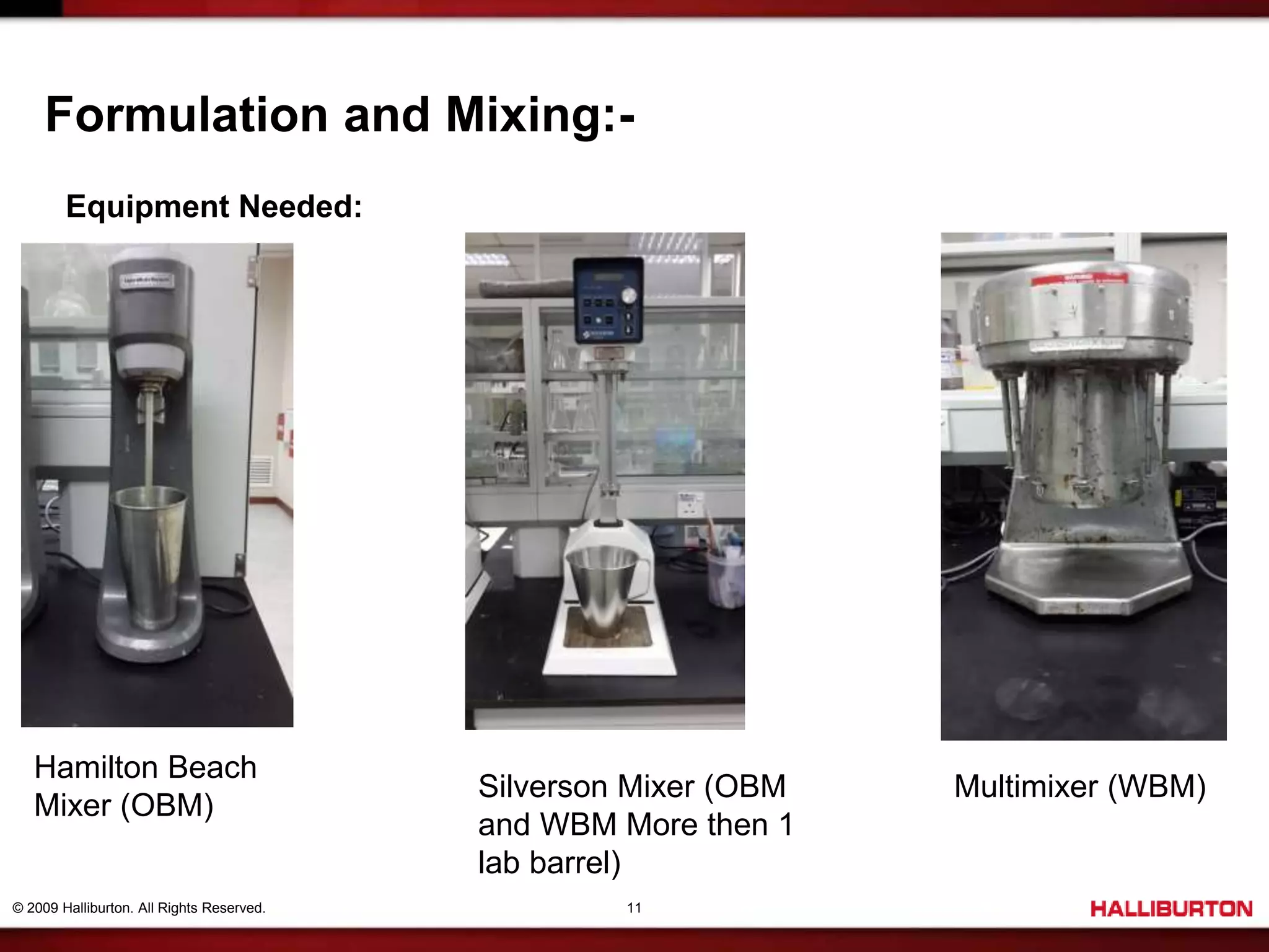 © 2009 Halliburton. All Rights Reserved. 11
Formulation and Mixing:-
Equipment Needed:
Hamilton Beach
Mixer (OBM)
Silverson Mixer (OBM
and WBM More then 1
lab barrel)
Multimixer (WBM)
 