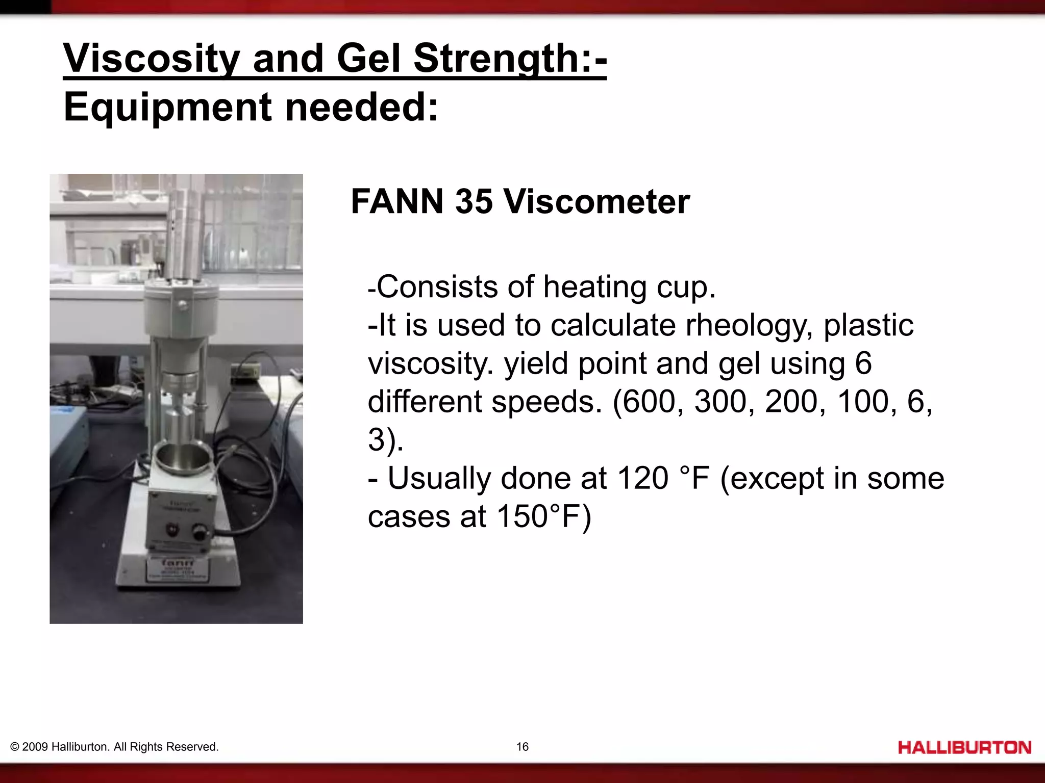 © 2009 Halliburton. All Rights Reserved. 16
Viscosity and Gel Strength:-
Equipment needed:
FANN 35 Viscometer
-Consists of heating cup.
-It is used to calculate rheology, plastic
viscosity. yield point and gel using 6
different speeds. (600, 300, 200, 100, 6,
3).
- Usually done at 120 °F (except in some
cases at 150°F)
 
