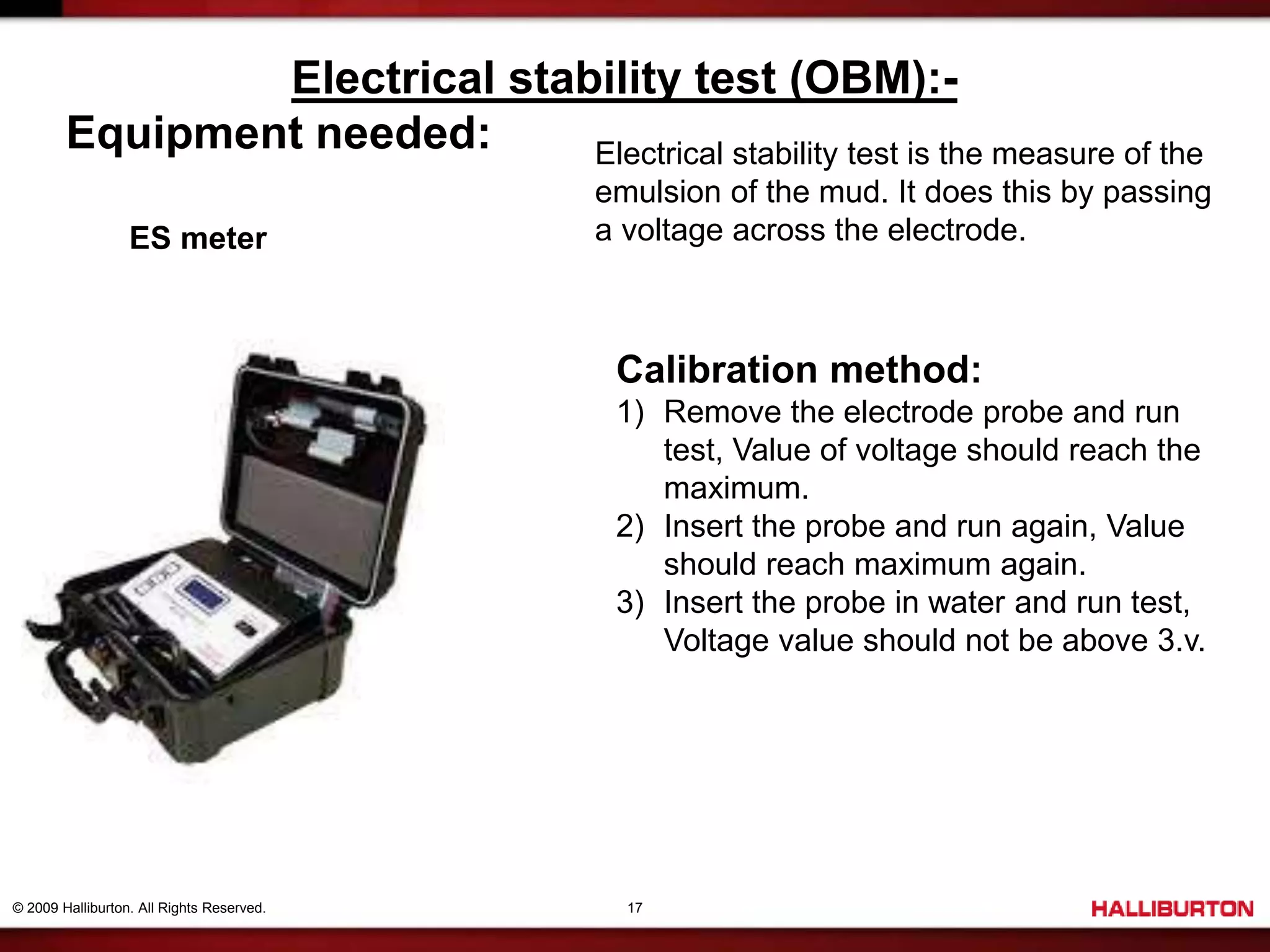 © 2009 Halliburton. All Rights Reserved. 17
Electrical stability test (OBM):-
Equipment needed:
ES meter
Electrical stability test is the measure of the
emulsion of the mud. It does this by passing
a voltage across the electrode.
Calibration method:
1) Remove the electrode probe and run
test, Value of voltage should reach the
maximum.
2) Insert the probe and run again, Value
should reach maximum again.
3) Insert the probe in water and run test,
Voltage value should not be above 3.v.
 