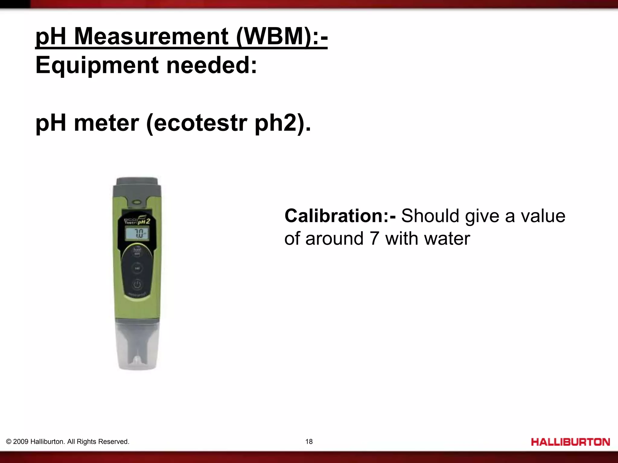 © 2009 Halliburton. All Rights Reserved. 18
pH Measurement (WBM):-
Equipment needed:
pH meter (ecotestr ph2).
Calibration:- Should give a value
of around 7 with water
 