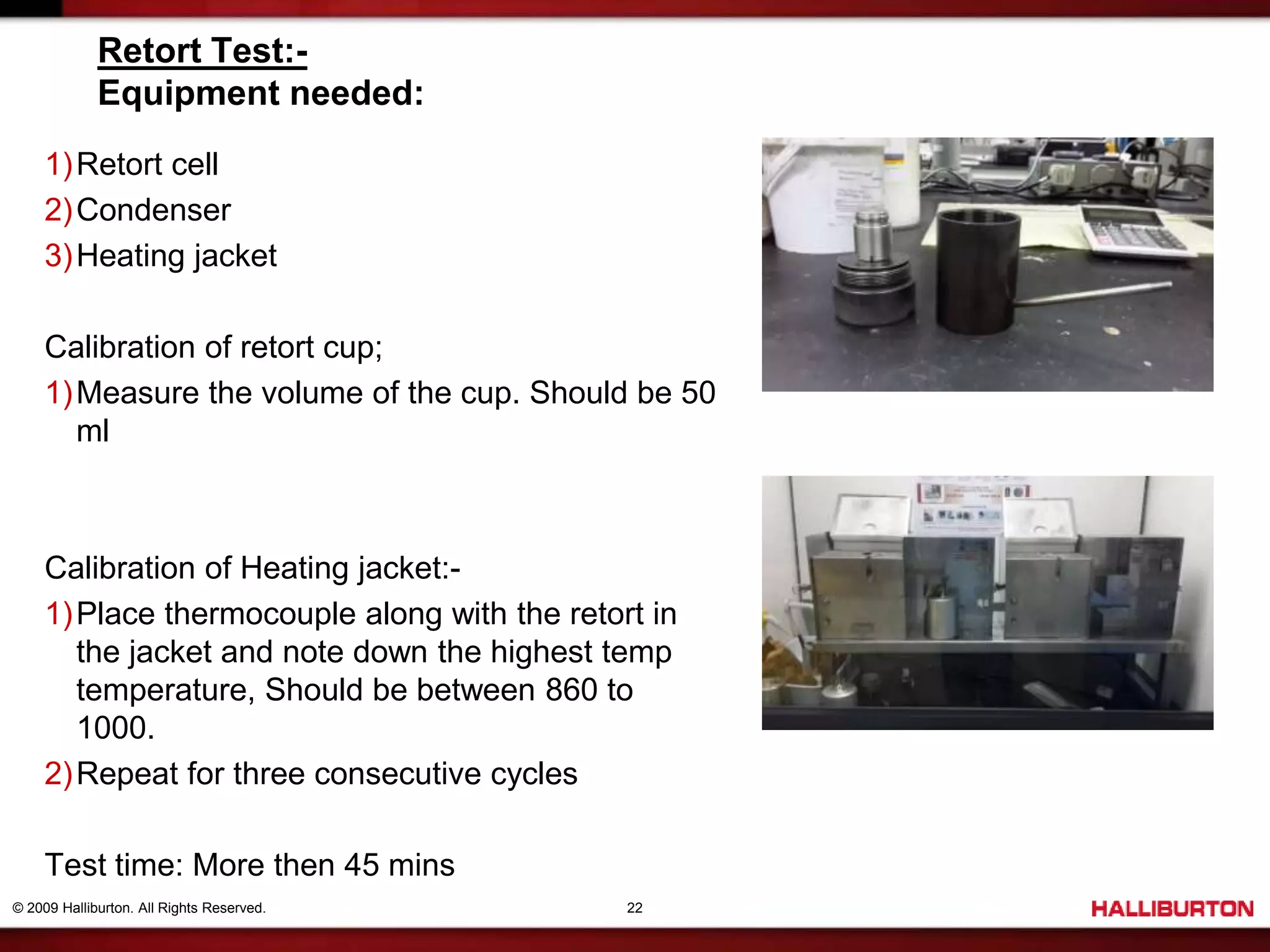 © 2009 Halliburton. All Rights Reserved. 22
Retort Test:-
Equipment needed:
1)Retort cell
2)Condenser
3)Heating jacket
Calibration of retort cup;
1)Measure the volume of the cup. Should be 50
ml
Calibration of Heating jacket:-
1)Place thermocouple along with the retort in
the jacket and note down the highest temp
temperature, Should be between 860 to
1000.
2)Repeat for three consecutive cycles
Test time: More then 45 mins
 