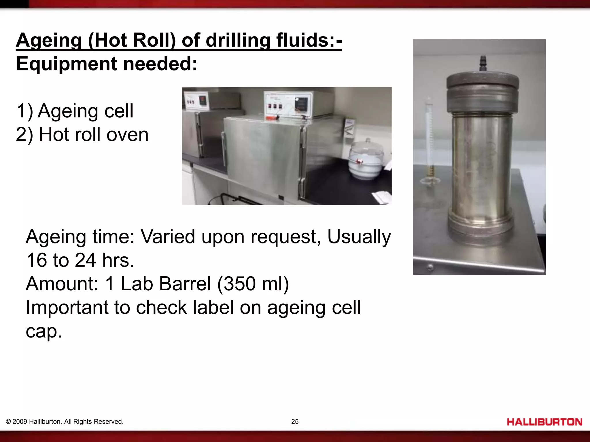 © 2009 Halliburton. All Rights Reserved. 25
Ageing (Hot Roll) of drilling fluids:-
Equipment needed:
1) Ageing cell
2) Hot roll oven
Ageing time: Varied upon request, Usually
16 to 24 hrs.
Amount: 1 Lab Barrel (350 ml)
Important to check label on ageing cell
cap.
 