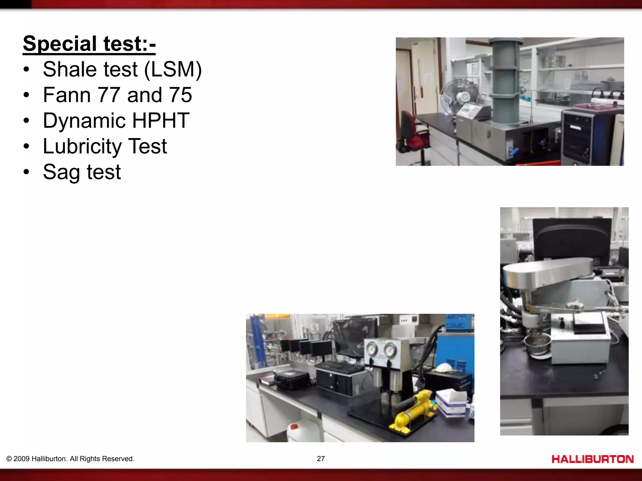 © 2009 Halliburton. All Rights Reserved. 27
Special test:-
• Shale test (LSM)
• Fann 77 and 75
• Dynamic HPHT
• Lubricity Test
• Sag test
 