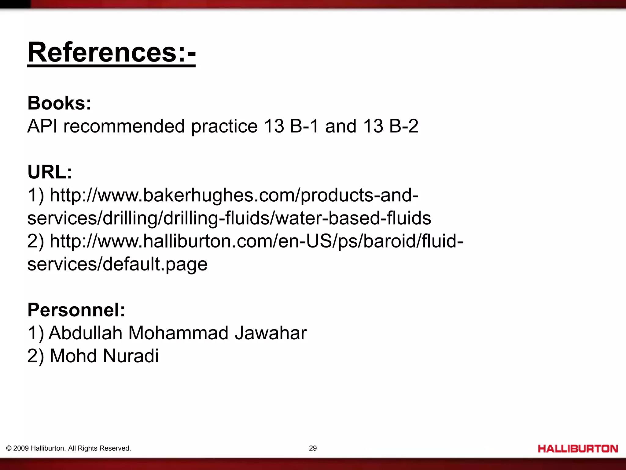 © 2009 Halliburton. All Rights Reserved. 29
References:-
Books:
API recommended practice 13 B-1 and 13 B-2
URL:
1) http://www.bakerhughes.com/products-and-
services/drilling/drilling-fluids/water-based-fluids
2) http://www.halliburton.com/en-US/ps/baroid/fluid-
services/default.page
Personnel:
1) Abdullah Mohammad Jawahar
2) Mohd Nuradi
 
