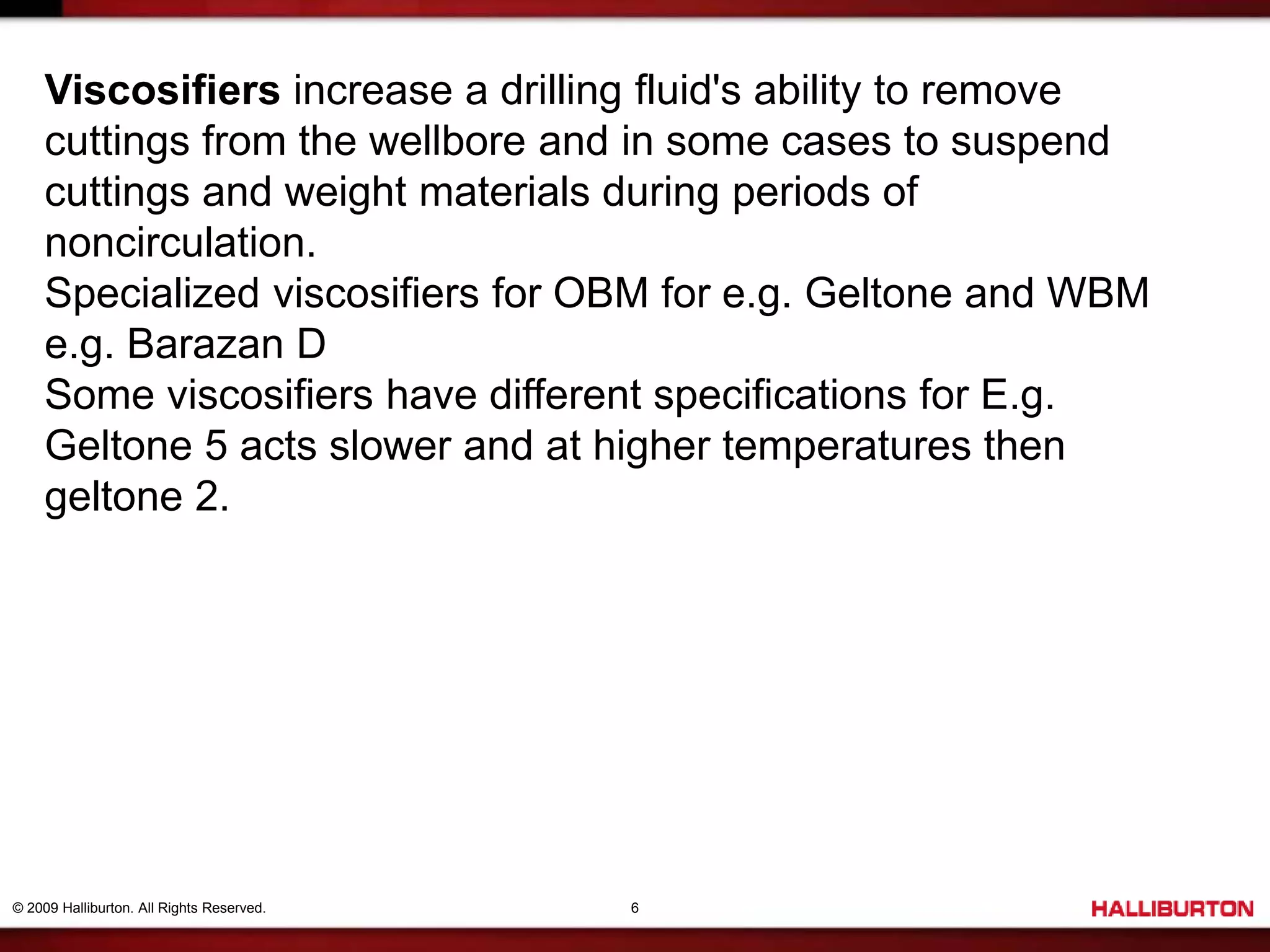 © 2009 Halliburton. All Rights Reserved. 6
Viscosifiers increase a drilling fluid's ability to remove
cuttings from the wellbore and in some cases to suspend
cuttings and weight materials during periods of
noncirculation.
Specialized viscosifiers for OBM for e.g. Geltone and WBM
e.g. Barazan D
Some viscosifiers have different specifications for E.g.
Geltone 5 acts slower and at higher temperatures then
geltone 2.
 
