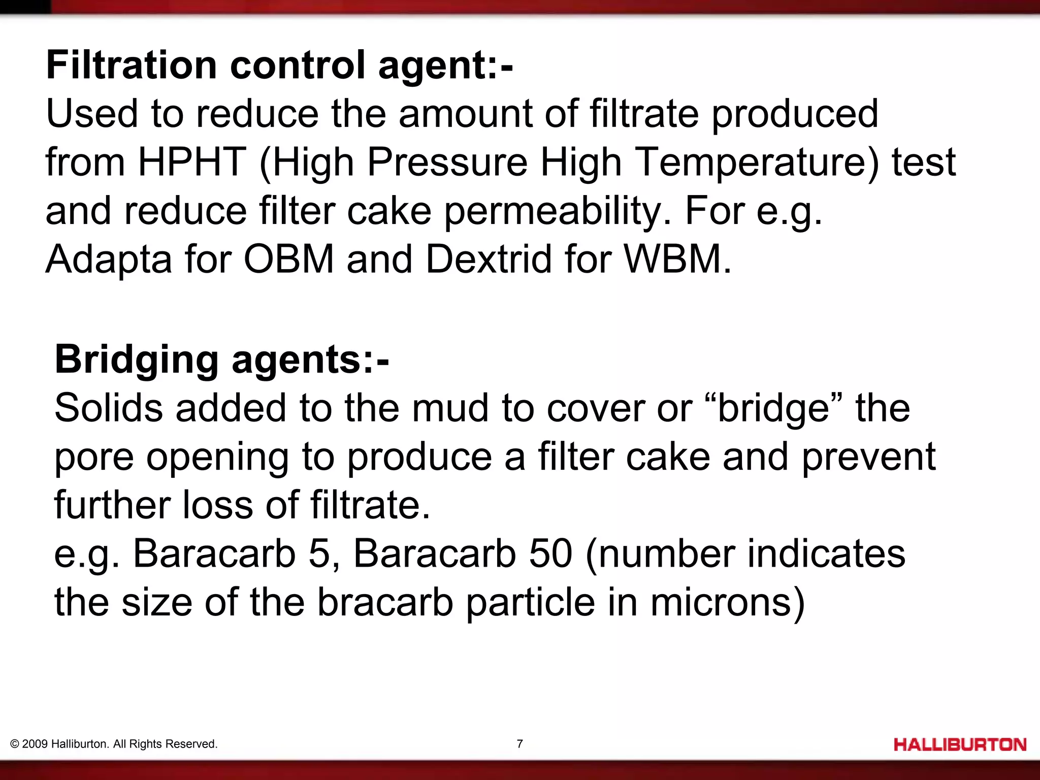 © 2009 Halliburton. All Rights Reserved. 7
Filtration control agent:-
Used to reduce the amount of filtrate produced
from HPHT (High Pressure High Temperature) test
and reduce filter cake permeability. For e.g.
Adapta for OBM and Dextrid for WBM.
Bridging agents:-
Solids added to the mud to cover or “bridge” the
pore opening to produce a filter cake and prevent
further loss of filtrate.
e.g. Baracarb 5, Baracarb 50 (number indicates
the size of the bracarb particle in microns)
 