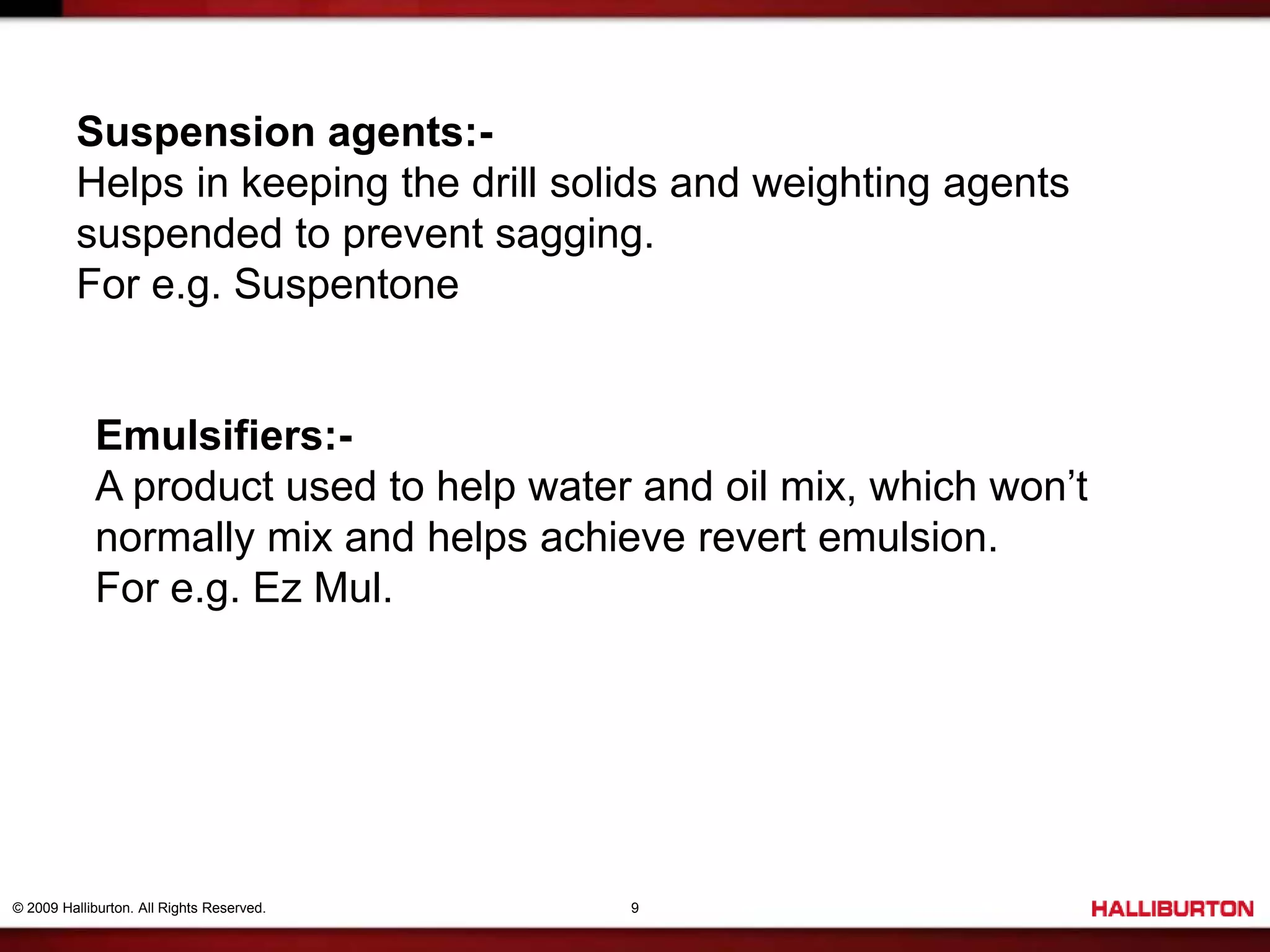© 2009 Halliburton. All Rights Reserved. 9
Suspension agents:-
Helps in keeping the drill solids and weighting agents
suspended to prevent sagging.
For e.g. Suspentone
Emulsifiers:-
A product used to help water and oil mix, which won’t
normally mix and helps achieve revert emulsion.
For e.g. Ez Mul.
 