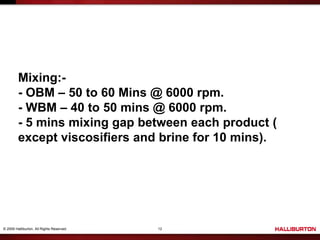 © 2009 Halliburton. All Rights Reserved. 12
Mixing:-
- OBM – 50 to 60 Mins @ 6000 rpm.
- WBM – 40 to 50 mins @ 6000 rpm.
- 5 mins mixing gap between each product (
except viscosifiers and brine for 10 mins).
 