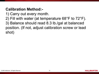 © 2009 Halliburton. All Rights Reserved. 15
Calibration Method:-
1) Carry out every month.
2) Fill with water (at temperature 68°F to 72°F).
3) Balance should read 8.3 lb./gal at balanced
position. (If not, adjust calibration screw or lead
shot)
 