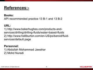 © 2009 Halliburton. All Rights Reserved. 29
References:-
Books:
API recommended practice 13 B-1 and 13 B-2
URL:
1) http://www.bakerhughes.com/products-and-
services/drilling/drilling-fluids/water-based-fluids
2) http://www.halliburton.com/en-US/ps/baroid/fluid-
services/default.page
Personnel:
1) Abdullah Mohammad Jawahar
2) Mohd Nuradi
 