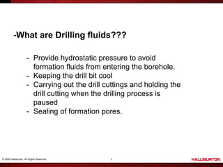© 2009 Halliburton. All Rights Reserved. 3
-What are Drilling fluids???
- Provide hydrostatic pressure to avoid
formation fluids from entering the borehole.
- Keeping the drill bit cool
- Carrying out the drill cuttings and holding the
drill cutting when the drilling process is
paused
- Sealing of formation pores.
 