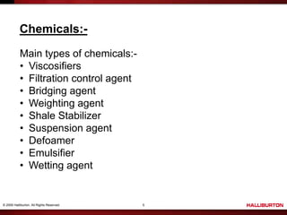 © 2009 Halliburton. All Rights Reserved. 5
Chemicals:-
Main types of chemicals:-
• Viscosifiers
• Filtration control agent
• Bridging agent
• Weighting agent
• Shale Stabilizer
• Suspension agent
• Defoamer
• Emulsifier
• Wetting agent
 