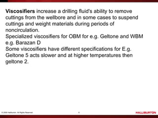 © 2009 Halliburton. All Rights Reserved. 6
Viscosifiers increase a drilling fluid's ability to remove
cuttings from the wellbore and in some cases to suspend
cuttings and weight materials during periods of
noncirculation.
Specialized viscosifiers for OBM for e.g. Geltone and WBM
e.g. Barazan D
Some viscosifiers have different specifications for E.g.
Geltone 5 acts slower and at higher temperatures then
geltone 2.
 