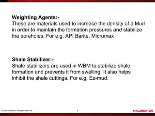 © 2009 Halliburton. All Rights Reserved. 8
Weighting Agents:-
These are materials used to increase the density of a Mud
in order to maintain the formation pressures and stabilize
the boreholes. For e.g. API Barite, Micromax
Shale Stabilizer:-
Shale stabilizers are used in WBM to stabilize shale
formation and prevents it from swelling. It also helps
inhibit the shale cuttings. For e.g. Ez-mud.
 