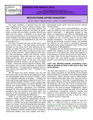 UPDATE FOR MARCH 2013
WITH COUNSELING SITES LOCATED IN:
NASSAU SUFFOLK MANHATTAN QUEENS WESTCHESTER
Prepared especially for LCC Association Congregations & Schools
The word “disaster” is derived from the Latin
“dis” (against) and “astrum “(stars)—hence a dis-
aster is literally an event that goes against the
stars. The ancients looked to the stars as guide-
posts of order and normality, as signs that all was
right with the world. A disaster is an event that
announces something is very wrong with the world:
order mutates into chaos, which becomes the new
norm. Hurricane Sandy established a new norm for
thousands of us.
For days I tracked the path of the storm swirl
lazily up the coast. The day before its arrival I
lounged on my living room sofa watching its ap-
proach on CNN. The day after its arrival when we
returned home, there was no sofa, no living room,
and no home anymore. Gone suddenly were com-
fort and convenience, safety and security, memo-
ries and dreams. Gone also was our view of the
Great South Bay with its array of wonders: the
pleasantly pungent scent of the sea; the bright
bloodshot clouds at sunset; and the glory of swan
in flight. Gone also were hundreds of books, files,
documents, and a small warehouse of appliances
and electronics. The aftermath of disaster was our
new, abrupt and unwanted, norm. Perhaps it was
yours also.
We all share the same disaster, but not the
same story. But we all need to be prepared to meet
our psychological needs and those of others. There
is no standard response to disaster. Perhaps the
most well-known psychiatric response is Post Trau-
matic Stress Disorder (PTSD). Some studies sug-
gest that 10 to 30 percent of highly impacted indi-
viduals will develop PTSD. For most people, post
traumatic psychiatric symptoms are transitory.
However for some the effects of disaster linger and
symptoms do not resurface until years later. The
severity of the disruption of a person’s life is the
best predictor of psychological difficulties.
PTSD is not the only disorder associated with
disasters. Major depression, generalized anxiety,
substance abuse, and unresolved grief are also
common. Sudden loss is also associated with great
anger, but anger must find appropriate expression
and avoid excessive blaming (of insurance compa-
nies, government programs, authority figures), and
avoid displaced hostility (toward family members,
community leaders, and even helpers and God.).
Appropriate anger gives voice to its hurt without
hurting others.
I am a pastor and a psychotherapist, but that
does not make me any less impervious to the dis-
aster’s aftermath. I selectively choose to talk
about my experience with others—individually and
in groups. It has been helpful. I do not know what
is helpful for you. I cannot write for you an “After
Disaster Handbook.” You have to write your own.
But you do not have to write it alone. Do consider
the offering of LCC which is providing individual
counseling and group programs (both without the
added stress of affordability).
Disasters are not always exclusively bad. Some
people find impetus to not only heal well but to
grow much in the aftermath. When this happens, it
is not because a person has found his “lucky stars,”
but rather that he has been found by the Lord of
the stars. The Lord wants to give us health and
growth. LCC wants to be a pathway to that gift.
*LCC has disaster-related counseling avail-
able at all sites at little or NO cost to you. Call
us for details.
The Rev. Alan Steinke is a retired pastor and for-
mer clergy consultant to the Bishop of the English
District-LCMS as a member of the Ministerial Health
Commission. Pastor Steinke, with an MSW Degree
from Yeshiva University, New York, has had exten-
sive experience in the field of psychotherapy. He
also holds a Master of Divinity Degree from Concor-
dia Seminary, St. Louis, Mo. He is a Licensed Clini-
cal Social Worker and has completed extensive re-
search in the area of anger management. Pastor
Steinke is a Clinical Supervisor with LCC as well as
a practitioner, counseling children, couples and
adults at LCC’s Mineola and Brooklyn sites. He is
counselor-in-residence one day a week at Trinity
Lutheran School in Hicksville.
Contact Lutheran Counseling Center at 516-741-
0994 or 1-800-317-1173 or e-mail us at Cen-
ter@lccny.org for more information or to set an ap-
pointment at any of our eight regular counseling
sites or at our temporary site in Staten Island.
Visit our website at www.lccny.org .
REFLECTIONS AFTER DISASTER*
By Rev. Alan F. Steinke, M.Div.; LCSW, LCC Pastoral Psychotherapist
 
