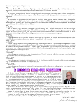Christians are gaining in visibility and status
and
Whereas the United States is the most religiously expressive of any developed nation and often conflicted on the constitu-
tional protection of religious liberty and the prohibition of government establishment of religion
and
Whereas our nation's collective response to civil disturbance and community tragedies is to seek comfort and reassurance
from the Bible and to gather the diverse religious leaders of our society to jointly give expression to our search for comfort, hope
and healing
and
Whereas while we join our sisters and brothers in the Lutheran Church-Missouri Synod in seeking to avoid a confusing and
inappropriate "joint worship" we also believe with stronger conviction in exhibiting compassion for our community and giving
public expression to our practices and specifically a belief in and commitment to working collaboratively with all our neighbors
as central for any who would follow the way of Christ
be it
Resolved that
The ELCA Church-wide Assembly commission a working group to draft a theological statement on what we believe and
teach with regard to the beliefs and practices of those Christians outside any of our joint ecumenical agreements and our under-
standing of the beliefs and practices of non Christians and nonbelievers with regard to the status of their eternal souls, the poten-
tial virtue of their teachings and the value of dialogue and joint service to our community and joint prayer
be it further
Resolved that
the working group for a statement on our stated beliefs about the existence of the diversity of theological expression submit
its draft for discussion and consideration for action to a future Church-wide Assembly
and be it further
Resolved that
the said working group offer resources for our reflection in our congregations that address the potential for grief and depres-
sion within the ELCA as it is confronted with the loss of the primacy of protestantism and our shrinking numbers by examining
the experience of Christians who today live as a minority in Asia and other places, the experience of the early members of the Ref-
ormation who lived with persecution and the experience of the Apostles and early Christians who lived as a minority that sought
public legitimacy and endured persecution.
and be it further
Resolved that
the working group examine the relevance of the experience of Dietrich Bonhoeffer and others who came to see the value and
Christian nature of viewing "history from below"
and be it further
Resolved that
the working group revisit and consider the impact of the 1994 Declaration of the ELCA to the Jewish Community and suggest
ways to commemorate and evaluate its 25th
anniversary in 2019
and be it further
Resolved that
the working group offer resources on interfaith cooperation and guidelines for effective and appropriate ways to join in prayer
and public action.
By the time you read this we as a congregation should have had our successful 60th
anniversary For
Future Generations campaign luncheon, if we did not have another snow storm! At that luncheon you
should have heard this continuing theme throughout the campaign: we are celebrating the past, the vi-
sion of the founding members of the congregation with their purchase of ten acres of property and start-
ing a congregation with the vision for future generations; we are celebrating the present, the founders’
future generation here and now; and we are also celebrating the future—our vision for future genera-
tions—in the same way our founding members had—by updating all our buildings to be more energy
efficient, heating, cooling, and lighting. We will also be doing other things to bring our facility into good
repair so that it will serve us and future generation for many more years.
Even without the official start of the campaign there are projects under way by the property committee. A gas line has been
installed to the parsonage so that old furnace can be replaced with a more efficient energy saving unit. When the weather gets
warm enough, the parsonage driveway will be paved. The base has been laid and settled since the fall.
Some of the lighting around the school has been updated, and we hope it all should be completed in a month or two. Our
contractor has been busy with work for some of the Sandy storm victims which I think at this time is a higher priority.
Hopefully the weather will get better so that you all can have a very enjoyable spring and summer.
Come to church and be a part of the expanding vibrant programs at your church.
LOVE, PEACE and JOY
 