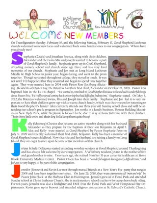 NEW MEMBERS
On Transfiguration Sunday, February 10, and the following Sunday, February 17, Good Shepherd Lutheran
church welcomed some new faces and welcomed back some familiar ones to our congregation. Whom have
you already met?
SSSStephanie (Zacek) and Jonathan Brienza, along with their children,
Alexander and the twins Mia and Joseph wanted to become a part
of Good Shepherd’s family. Stephanie grew up in Good Shepherd,
attending nursery school and church since age three and has very fond
memories of our church. Stephanie and Jon met at Long Island Lutheran
Middle & High School in junior year, began dating, and went to the prom
together. Though separated throughout college, they stayed in touch. It was
not until 9-11 happened that they reunited and began to spend time together
again. They were married here in 2004 with Pastor Ron Gothberg officiat-
ing. Residents of Oyster Bay, the Brienzas had their first child, Alexander on October 28, 2009. Pastor Ron
baptized him in the Lu-Hi chapel. “We started to come back to Good Shepherd because we heard such wonderful things
about Pastor Eric. We really enjoyed coming back to worship but haddifficultyfindingtime,” Stephanie stated. On May 8,
2012, the Brienzas welcomed twins, Mia and Joseph into their family. Stephanie and Jon feel it is very im-
portant to have their children grow up with a warm church family, which was their reason for returning to
their Good Shepherd’s family! Alex currently attends our three year old Sunday school class and will be at-
tending our school’s pre-k program in September. Jon works in a family business, Pioneer Building Materi-
als in New Hyde Park, while Stephanie is blessed to be able to stay at home full time with their children.
Their three little ones and their dog Bella keep them quite busy!
KKKKelly (Moloney) Chester also became an active member along with her husband
Alexander as they prepare for the baptism of their son Benjamin on April 7.
Alex and Kelly were married at Good Shepherd by Pastor Stephanie Pope on
July 31, 2009 and recently welcomed their first child, Benjamin. Kelly has been a member of
Good Shepherd since childhood. Now that she and her husband are raising a family on Long
Island, they are eager to once again become active members of this church.
JJJJoAnn Schulz-Dellacona started attending worship services at Good Shepherd around Thanksgiving
and has always felt welcome by our congregation. A Westbury resident, JoAnn is the mother of five
and grandmother to nine. Two years ago, she retired from her 31-year career in healthcare at Stony
Brook University Medical Center. Pastor Olsen has been a “wonderful support during a very difficult time,” and
JoAnn is very happy to be part of this congregation.
JJJJennifer (Bennett) and Kevin Lee met through mutual friends at a New Year’s Eve party that rang in
2008 and have been together ever since. On June 26, 2010, they were pronounced “manandwife” by
Pastor John Flack at the Harbour Club in Huntington. Jennifer grew in in Floral Park and attended
Sunday school at Christ Lutheran Church. She is an elementary school teacher who enjoys horseback riding.
For ten years, Jennifer was also a firefighter and EMT-D in the Floral Park and West Hempstead Fire De-
partments. Kevin grew up in Syosset and attended religious instruction at St. Edward’s Catholic Church.
 