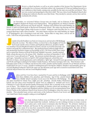 Kevin is a diesel mechanic as well as an active member of the Syosset Fire Department. Kevin
and Jennifer live in Syosset with their yellow Lab, Lieutenant (LT) but are looking forward to a
new addition to their family coming soon, possibly by the time you read this newsletter! They
are very excited and preparing for their first child! The Lees chose Good Shepherd church after
looking into Lutheran churches near their home. They decided to attend a service here and im-
mediately felt at home.
LLLLast November, we welcomed Melissa Gresser into our family, and on February 17, her
daughters Madison & Sienna were baptized here. Their godparents are Melissa’s brother
and sister, Jeff Kassan and Nicole Soricelli. Madison will celebrate her tenth birthday on
March 22 and is in fourth grade at Birchwood Elementary School. She enjoys tap dancing and Girl
Scouts and recently began taking violin lessons in school. Madison’s mom describes her as a “sweet
young girl that brings a smile to those around her.” Her sister Sienna will have her sixth birthday on August
9. In kindergarten, she is learning to read and write. Sienna likes to sing, dance, and do arts &
crafts. Full of fun and personality, Sienna is sure to entertain!
JJJJennifer (Zacek) Stoddart was born in Connecticut and moved to Old Bethpage
when she was four. The oldest of three, we knew her as the daughter of Vera &
Karl Zacek and the sister of Adam and Stephanie (Brienza). Jennifer’s family
was members of Good Shepherd Lutheran Church, and she received her first holy com-
munion and made her confirmation here. She graduated from Lutheran High School
and attained her bachelor’s degree in Psychology at LIU, CW Post in 1995, then contin-
ued to earned her Masters in Social Work from Adelphi University. Jennifer married
Mark, whom she met at Lu-Hi, in June 2001. Matthew was born on September 5, 2005
and is now 7 years old and is in 2nd
grade. His interests include dinosaurs, insects, art
and Legos. Samantha was born on April 9, 2010 and just began pre-school this year.
She loves to dance, attends gymnastics and is definitely a “girly” girl. Around 10 years ago, Jennifer moved on from So-
cial Work and began working for her father’s family business, All-System Aerospace Int’l., Inc. Their business sells
helicopter parts to the U.S. military and all over the world. Jennifer and her family currently live in Mineola and have
resided there for over 7 ½ years. Jennifer is looking forward to having her children, Matthew and Samantha, grow up
at Good Shepherd Lutheran Church the same way she did many years ago and is excited to teach them God’s love
with the help of Pastor Eric and our Good Shepherd family!
AAAAndrea and Eric Uzzo have been married for 13 years and live in Bethpage with
their three children, Eric, Jonathan, and Christina. Age 12 Eric attends Island
Trees Middle School and plays travel soccer for Plainview Old Bethpage. He
also plays baseball for Island Trees. Eight year old Jonathan attends Stokes Elementary
School and also plays travel baseball for Island Trees in addition to football and soccer.
Christina is 6 years old and attends Sparke Elementary School. She is currently in her second
year of dance. The children have adjusted wonderfully to Sunday school and attending ser-
vices. Andrea’s choice to join Good Shepherd with her children was by recommendation from
Pastor Charley at the Lutheran Church of our Savior in Port Washington, where her sister is a
member. They attended many services and events at the Lutheran Church of our Savior and
“can’t thank Pastor Charley enough for sending us to Good Shepherd!”
ssssnow kept Anthony Vollono away on February 10th
but not in the same way that many of
us were kept inside that weekend. Anthony was out working overtime to ensure everyone
else’s safety and a swift return to normalcy after the blizzard. We all know Anthony as
Cathy’s husband, and because he has participated in so many work-related projects here over the
years, many of us may have assumed he already was a member (including him!) But after all these
years of his treating us like family and our making him feel part of the family, he really did become fam-
ily a week later on February 17th
.
 