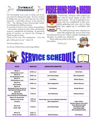 DATE SERVICE ASSISTING MINISTER LECTOR
March 3
Third Sunday in Lent
10:00 a.m. Judy Hinsch Gretel Saul
March 10
Fourth Sunday in Lent
10:00 a.m. John Schwaninger Ellen Sangesland
March 17
Fifth Sunday in Lent
10:00 a.m. Lori Mason Marilyn Benner
March 24
Palm Sunday
10:00 a.m. Ellen Sangesland Richard Benson
March 30
Easter Vigil
7:30 p.m. John Schwaninger
Dell-Ann Benson (1st & 3rd)
Anne Rickmeyer (2nd)
Tom Benson (4th)
Paul Hinsch (5th)
Ellen Sangesland (6th)
March 31
Easter Sunday
6:00 a.m.
10:00 a.m. Dell-Ann Benson Paul Hinsch
March 28
Maundy Thursday
Holy Eucharist & Foot Washing
7:30 p.m. Anne Rickmeyer Dell-Ann Benson
March 27
Wednesday Prayer Service for
Healing & Anointing with Oil
7:30 p.m. Tom Benson George Benson
March 29—Good Friday
Stations of the Cross
Tenebrae
2:00 p.m
7:30 p.m.
Please Sign up to do an Individual Reflection
Ellen Sangesland Cathy Vollono
Our Stewardship Team wants to thank each of you
very much for sharing God’s gifts. We have received
81 Pledges this year, one more than last year which
represents a total dollar increase in the amount of
3.5%. The offering of these financial gifts enables
Good Shepherd to fulfill its ministry.
As stewards of God, we have various responsibilities
– self-sacrifice, sharing our time, talent, and financial
resources, commitment and challenge. By generously
giving of ourselves, we discover the blessings of
Christ and grow in faith.
Thank you for your 2013 commitments. “Give and
gifts will be given to you” – Luke 6:38.
The Stewardship Team
Sue Devine, Debbie Dexter and George Milhim
Wednesday, February 20th marked our
first soup & bread supper of this 2013
Lenten season. We are so grateful to eve-
ryone who has contributed to this won-
derful gathering each year and to those
who have signed up to contribute this
year.
We still need many more volunteers to
make this program the success that it has
been the past two years. Please consider stepping up to
the plate...or, in this case...the bowl!
Please add your name to this list in
the narthex.
Thank you!
 