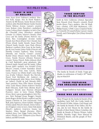Page 7
T H O S E P R E P A R I N GT H O S E P R E P A R I N GT H O S E P R E P A R I N GT H O S E P R E P A R I N G
F O R O R D A I N E D M I N I S T RF O R O R D A I N E D M I N I S T RF O R O R D A I N E D M I N I S T RF O R O R D A I N E D M I N I S T R YYYY
T H O S E I N N E E DT H O S E I N N E E DT H O S E I N N E E DT H O S E I N N E E D
O F H E A L I N GO F H E A L I N GO F H E A L I N GO F H E A L I N G
WE PRAY FOR...
Anne Araco (Lori Tollefsen’s mother), Mau-
reen Kelly Araujo, Alex & Derek Bartkow,
Annette & Bill Benson, Sandy Benson (Tom’s
mother), John Binsfeld (Benner family friend),
Martin Boltizar (Louise Lamont’s cousin),
Larry Brokaw (Amy Pietrofere’s stepfather),
Lynne Carlson (Irma’s daughter-in-law), Clau-
dia Churchill (Amy Pietrofere’s mother),
Lorraine Cu (Marta Scherer’s friend), Chris
Cucci and his family (Naomi Hulver’s stu-
dent), Rita Cunningham (Cronin family
friend), Ken Dixon (Pastor Eric’s friend), Sara
D’Iorio (Eisele family friend), Susan Dowd
(Maisch family friend), Anna Duda (Denise
Bartkow’s mother), Ryan Faret & his family,
Jim & Lois Fassino, James Fields (Vincent and
Dorothy Cronin’s nephew), Mary Gessing
(Dorothy and Vincent Cronin’s cousin),
Rashid Ghani (Mason family friend), Erika
Green, Natalie Heavren (Eleanor Pearson’s
cousin), Norma Hinsch, Bodey Johnson (Karl
& Carol Burfeindt’s great grandson), Jake
(Maisch family friend) and his family, Lillian
Kassan (Jeff’s mother), Lisa Krenkel (Terry
Miccio’s cousin); Connor Kyranikas (Eisele
family friend); Toni Anne LaGois, Helen
Lanza, Francis Lee (Helen Kopf’s son), Diane
Lisa (Cathy Vollono’s friend), Bea McCabe,
Pastor Fred McElderry (St. Andrew’s in
West Hempstead), John Meyer (Lori Defilip-
pis’ father), Charlie & Judi Miranda (Dell-
Ann’s parents), Mary Ellen Moyse (George’s
wife), Leida Munoz (Marta Scherer’s friend),
Ruth Odwazny, Keith Perry (Bonnie Beach-
Gadigian’s friend), Joan Peterson (Eleanor
Pearson’s sister in law), Tristan Phillips
(Grace Berry’s great grandaughter), Kyle Pira-
neo, Nick Portugal (Liam Broggy’s friend),
Justin Rogers (Karin Kienle’s nephew) and his
parents Christine & Tom Greenwood, Fred
Ruff, Julia Saprenza, Glenn Schabel, Margaret
Schulze (Judy Hinsch’s friend), Arlene Schroe-
der (Virginia’s sister in law), Adam Sink (Judy
Hinsch’s nephew), Genevieve Sounia, Ian
Spadaro, Maria Spergel (Suzanna Allan’s
mother), Joyce Tare, Peggy Taylor (Amy Piet-
rofere’s friend), Leon Thompson (Lisa Olsen’s
father), and Bill Vorstadt.
T H O S E S E R V I N GT H O S E S E R V I N GT H O S E S E R V I N GT H O S E S E R V I N G
I N T H E M I L I T A R YI N T H E M I L I T A R YI N T H E M I L I T A R YI N T H E M I L I T A R Y
Keith & Kyle Calderone (Army), Specialist
Sean Hassett (Lori Mason’s cousin), David
Jacobs (Joyce Tare’s nephew, Alec & Madi-
son’s cousin), CPT. Paul Rickmeyer, LTC.
Phillip Sounia, USMC Lance Corporal Nicho-
las Ventrelli-O’Connell (Patty Larson’s family
friend), and Christopher Zito (Mary Knotek’s
friend).
Roger Griffith & Nick Sollom
Mary Wiegert & the family & friends of her
stepfather, Jack Neff, the Cooke family &
the friends of Mike Adams, Gail Haupt and
the family & friends of her father, Sal Per-
one, Jim & Lori Mason & the family &
friends of their friend, Eileen Cornelius, the
family & friends of Doreen Winter, Isabel
Boykin, Dorothy Vogel, Peter Marceel &
Dominick Binetti, and the people of New-
town, CT.
T H O S E W H O A R E G R I E V IT H O S E W H O A R E G R I E V IT H O S E W H O A R E G R I E V IT H O S E W H O A R E G R I E V I N GN GN GN G
G I V I N G T H A N K SG I V I N G T H A N K SG I V I N G T H A N K SG I V I N G T H A N K S
The family & friends of Emily Trapp give
thanks in celebration of Emily’s 90th
birth-
day on March 8!
 