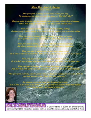 If you would like to submit an article for inclu-If you would like to submit an article for inclu-If you would like to submit an article for inclu-If you would like to submit an article for inclu-
sion in our April 2013 Newsletter, please esion in our April 2013 Newsletter, please esion in our April 2013 Newsletter, please esion in our April 2013 Newsletter, please e----mail it to church@ourshepherdlives.org on or before Thurs-mail it to church@ourshepherdlives.org on or before Thurs-mail it to church@ourshepherdlives.org on or before Thurs-mail it to church@ourshepherdlives.org on or before Thurs-
When Your Spirit Is StirringWhen Your Spirit Is StirringWhen Your Spirit Is StirringWhen Your Spirit Is Stirring
(Claudia DeMauro)Claudia DeMauro)Claudia DeMauro)Claudia DeMauro)
When your spirit is stirring and all seems to have gone awry,When your spirit is stirring and all seems to have gone awry,When your spirit is stirring and all seems to have gone awry,When your spirit is stirring and all seems to have gone awry,
The inclination of our flesh is to want the answer to “Why God? Why?”The inclination of our flesh is to want the answer to “Why God? Why?”The inclination of our flesh is to want the answer to “Why God? Why?”The inclination of our flesh is to want the answer to “Why God? Why?”
When your spirit is stirring, and the mountain before you seems nothing short of immense,When your spirit is stirring, and the mountain before you seems nothing short of immense,When your spirit is stirring, and the mountain before you seems nothing short of immense,When your spirit is stirring, and the mountain before you seems nothing short of immense,
Take a deep breath, and trust that in His time, it will all make sense.Take a deep breath, and trust that in His time, it will all make sense.Take a deep breath, and trust that in His time, it will all make sense.Take a deep breath, and trust that in His time, it will all make sense.
When your spirit is stirring, and you can feel something shifting,When your spirit is stirring, and you can feel something shifting,When your spirit is stirring, and you can feel something shifting,When your spirit is stirring, and you can feel something shifting,
Continue to pray without ceasing, as you begin to feel the weight of your cross slowly lifting.Continue to pray without ceasing, as you begin to feel the weight of your cross slowly lifting.Continue to pray without ceasing, as you begin to feel the weight of your cross slowly lifting.Continue to pray without ceasing, as you begin to feel the weight of your cross slowly lifting.
When your spirit is stirring, and your thoughts are restless and racing,When your spirit is stirring, and your thoughts are restless and racing,When your spirit is stirring, and your thoughts are restless and racing,When your spirit is stirring, and your thoughts are restless and racing,
Go to God with your storm and surrender to Him all that you are facing.Go to God with your storm and surrender to Him all that you are facing.Go to God with your storm and surrender to Him all that you are facing.Go to God with your storm and surrender to Him all that you are facing.
When your spirit is stirring, and you are filled with untamed inspirations,When your spirit is stirring, and you are filled with untamed inspirations,When your spirit is stirring, and you are filled with untamed inspirations,When your spirit is stirring, and you are filled with untamed inspirations,
Ask God for guidance and He will bring clarity to your path of aspirations.Ask God for guidance and He will bring clarity to your path of aspirations.Ask God for guidance and He will bring clarity to your path of aspirations.Ask God for guidance and He will bring clarity to your path of aspirations.
When your spirit is stirring and you don’t know where to turn,When your spirit is stirring and you don’t know where to turn,When your spirit is stirring and you don’t know where to turn,When your spirit is stirring and you don’t know where to turn,
Sit in silence with God and ask Him “What lessons on this journey are there for me to learn?”Sit in silence with God and ask Him “What lessons on this journey are there for me to learn?”Sit in silence with God and ask Him “What lessons on this journey are there for me to learn?”Sit in silence with God and ask Him “What lessons on this journey are there for me to learn?”
When your spirit is stirring, be sure to give thanks and praise,When your spirit is stirring, be sure to give thanks and praise,When your spirit is stirring, be sure to give thanks and praise,When your spirit is stirring, be sure to give thanks and praise,
As it is God’s way of saying that hope is alive within you, and ahead of you lie better days.As it is God’s way of saying that hope is alive within you, and ahead of you lie better days.As it is God’s way of saying that hope is alive within you, and ahead of you lie better days.As it is God’s way of saying that hope is alive within you, and ahead of you lie better days.
When your spirit is stirring, and you know that change is on the horizon,When your spirit is stirring, and you know that change is on the horizon,When your spirit is stirring, and you know that change is on the horizon,When your spirit is stirring, and you know that change is on the horizon,
Just know that with God by your side, your journey might turn out to be rather surprising.Just know that with God by your side, your journey might turn out to be rather surprising.Just know that with God by your side, your journey might turn out to be rather surprising.Just know that with God by your side, your journey might turn out to be rather surprising.
When your spirit is stirring, and the stormy waves of change are washing you out to sea, reach outWhen your spirit is stirring, and the stormy waves of change are washing you out to sea, reach outWhen your spirit is stirring, and the stormy waves of change are washing you out to sea, reach outWhen your spirit is stirring, and the stormy waves of change are washing you out to sea, reach out
your hand and call to him “Please God, come rescue me!” …your hand and call to him “Please God, come rescue me!” …your hand and call to him “Please God, come rescue me!” …your hand and call to him “Please God, come rescue me!” …
But whatever you do don’t pray that He brings you to shore.But whatever you do don’t pray that He brings you to shore.But whatever you do don’t pray that He brings you to shore.But whatever you do don’t pray that He brings you to shore.
As it is often in the midst of the stormy seas that He teaches us we have always been anointedAs it is often in the midst of the stormy seas that He teaches us we have always been anointedAs it is often in the midst of the stormy seas that He teaches us we have always been anointedAs it is often in the midst of the stormy seas that He teaches us we have always been anointed
to rise from the ashes…and become so much more.to rise from the ashes…and become so much more.to rise from the ashes…and become so much more.to rise from the ashes…and become so much more.
 