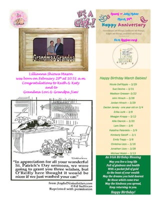 Happy Birthday March Babies!Happy Birthday March Babies!Happy Birthday March Babies!Happy Birthday March Babies!
Nicole DeFilippisNicole DeFilippisNicole DeFilippisNicole DeFilippis ———— 3/293/293/293/29
Sue DevineSue DevineSue DevineSue Devine ———— 3/313/313/313/31
Madison GresserMadison GresserMadison GresserMadison Gresser————3/223/223/223/22
John HinschJohn HinschJohn HinschJohn Hinsch ———— 3/283/283/283/28
Jordan HinschJordan HinschJordan HinschJordan Hinsch ———— 3/293/293/293/29
Declan JanskyDeclan JanskyDeclan JanskyDeclan Jansky ---- one year old on 3/4one year old on 3/4one year old on 3/4one year old on 3/4
Erika JurikErika JurikErika JurikErika Jurik ———— 3/83/83/83/8
Meagan KnappMeagan KnappMeagan KnappMeagan Knapp ———— 3/123/123/123/12
Allie OlanickAllie OlanickAllie OlanickAllie Olanick ———— 3/203/203/203/20
Lars OlsenLars OlsenLars OlsenLars Olsen ———— 3/63/63/63/6
Katalina PaterakisKatalina PaterakisKatalina PaterakisKatalina Paterakis ———— 3/93/93/93/9
Kimberly SieloffKimberly SieloffKimberly SieloffKimberly Sieloff ————---- 3/13/13/13/1
Emily TrappEmily TrappEmily TrappEmily Trapp ———— 3/83/83/83/8
Christina UzzoChristina UzzoChristina UzzoChristina Uzzo ———— 3/163/163/163/16
Jonathan UzzoJonathan UzzoJonathan UzzoJonathan Uzzo ———— 3/283/283/283/28
Michael WalshMichael WalshMichael WalshMichael Walsh ———— 3/133/133/133/13
Naomi &Naomi &Naomi &Naomi & John HulverJohn HulverJohn HulverJohn Hulver
MarchMarchMarchMarch 24242424thththth
FirstFirstFirstFirst Anniversary!Anniversary!Anniversary!Anniversary!
Lillianna Shiowa MasonLillianna Shiowa MasonLillianna Shiowa MasonLillianna Shiowa Mason
was born on Februarywas born on Februarywas born on Februarywas born on February 20202020thththth
at 10:51at 10:51at 10:51at 10:51 a.m.a.m.a.m.a.m.
Congratulations to Keith & KatyCongratulations to Keith & KatyCongratulations to Keith & KatyCongratulations to Keith & Katy
and toand toand toand to
Grandma Lori & Grandpa Jim!Grandma Lori & Grandpa Jim!Grandma Lori & Grandpa Jim!Grandma Lori & Grandpa Jim!
 