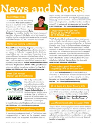The VWW Board and staff thank retiring
board member Mary Claire Carroll for
six years of exceptional service to VWW.
Her passion and service made a difference
to women and girls in Vermont – and we
will miss her! A warm welcome to Retta
Huttlinger who joined the Board in May. Retta is Manager of
Major Gifts at Vermont Public Radio, and we look forward to
beneﬁting from her expertise in this area as well as her overall
guidance and support of VWW’s programs and activities.
Vermont Women’s Mentoring Program, a partnership be-
tween VWW and Mercy Connections, is holding training for
new mentors on Wednesday evenings in October (Oct. 6, 13,
20, and 27) from 5:30 – 7:30 pm at Mercy Connections. If you
are a good listener, have an open mind, and want to help a
woman returning to the community from a correctional facility
make a fresh start, we invite you to ﬁnd out more about serv-
ing as a volunteer mentor. To register or for more information, contact
Pam Green at Mercy Connections: 802-846-7164 or pgreene@mercycon-
nections.org. Additional information can be obtained from Leigh Steele
at VWW at 802-655-8900, ext. 104 or lsteele@vtworksforwomen.org.
This all-day conference for
high school girls interested in
nontraditional careers and/or
technical education is scheduled
for Wednesday, October 13th
at
Vermont Technical College in
Randolph Center. New this year is
the Action Expo, an exhibition of
trades and technology careers with
opportunities for hands-on testing
of new tools and techniques.
For more information, contact Kelly Walsh, conference coordinator, at
802-655-8900, ext. 105 or kwalsh@vtworksforwomen.org.
By signing up to make a monthly gift to VWW, you can make
a larger annual gift to VWW in way that more easily ﬁts your
monthly budget. And as important, being able to count on
regular monthly gifts is helpful to VWW in planning for pro-
gram and operational needs. Simply go to www.vtworksfor-
women.org and click on “make a donation,” then on “I want to
make a recurring donation … monthly, every three months, or
annually.” For assistance with signing up, contact Lucy Comstock-Gay
at 802-655-8900, ext. 110 or lcomstockgay@vtworksforwomen.org.
VWW’s Board and Staff send warm wishes to long-time part-
ner Lynn Vera for this well-deserved honor. Among her other
many contributions to our community, Lynn has – as Guidance
Counselor at the Center for Technology, Essex and as a mem-
ber of the state’s Workforce Development Council – pushed
vigorously to raise the visibility of technical education, to sup-
port women and girls who pursue nontraditional careers and
to address cultural biases or policies that limit their choices
and success. Her impact has been far-reaching and profound.
To join in the celebration scheduled for Thursday, October 21st
at noon
on the Northern Lights (Lake Champlain Cruises, King Street dock),
contact the YWCA of Vermont at 802-863-2568.
Join us at the Bluebird Tavern (317 Riverside Avenue in
Burlington) on November 10th
from 4 to 10pm and help VWW
receive 10% of the total sales for the evening. For more informa-
tion, contact Lucy Comstock-Gay, Development Director, at 802-655-
8900, ext. 110 or lcomstockgay@vtworksforwomen.org.
Reunions have been tentatively scheduled for the following
dates. Watch for an invitation with details, and get ready to
have fun reconnecting with fellow campers, staff, and CITs.
Essex – Saturday, January 29
Barre – Saturday, February 12th
News and NotesBoard Happenings
2010 Barre and Essex Rosie’s Girls
Support VWW each and every month!
Liza Minelli ticket rafﬂe to support VWW
VWW 12th Annual
Women Can Do Conference
Come enjoy a great dinner while
supporting VWW at the same time!
Congratulations to Lynn Vera –
Winner of the YWCA Vermont’s
2010 THRIVE Award
Retta Huttlinger
Try your chance at winning a pair of premier seats at the Flynn
Center to enjoy the legendary Liza Minnelli performing Ameri-
can standards in a “glorious and intimate performance” … and
support VWW at the same time. November 3rd at 7:30 pm;
raffle tickets are $25 each (for two seats) and are on sale until 5
pm on October 27th at www.vtworksforwomen.org. Winners will
be notiﬁed on October 28th.
Mentoring Training in October
VERMONT WORKS FOR WOMEN NEWSLETTER FALL 2010 5
 