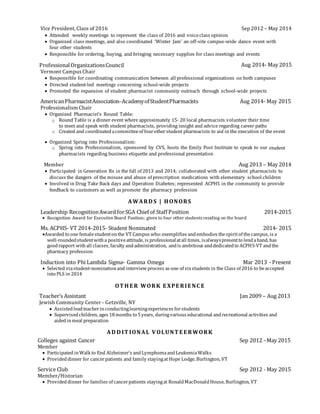 Vice President, Class of 2016 Sep 2012 – May 2014
 Attended weekly meetings to represent the class of 2016 and voiceclass opinion
 Organized class meetings, and also coordinated ‘Winter Jam’ an off-site campus-wide dance event with
four other students
 Responsible for ordering, buying, and bringing necessary supplies for class meetings and events
ProfessionalOrganizationsCouncil Aug 2014- May 2015
Vermont CampusChair
 Responsible for coordinating communication between all professional organizations on both campuses
 Directed student-led meetings concerning school-wide projects
 Promoted the expansion of student pharmacist community outreach through school-wide projects
AmericanPharmacistAssociation-AcademyofStudentPharmacists Aug 2014- May 2015
Professionalism Chair
 Organized Pharmacist’s Round Table:
o Round Table is a dinner event where approximately 15- 20 local pharmacists volunteer their time
to meet and speak with student pharmacists, providing insight and advice regarding career paths
o Created and coordinatedacommitteeof fourotherstudent pharmacists to aid in the execution of the event
 Organized Spring into Professionalism:
o Spring into Professionalism, sponsored by CVS, hosts the Emily Post Institute to speak to our student
pharmacists regarding business etiquette and professional presentation
Member Aug 2013 – May 2014
 Participated in Generation Rx in the fall of 2013 and 2014; collaborated with other student pharmacists to
discuss the dangers of the misuse and abuse of prescription medications with elementary school children
 Involved in Drug Take Back days and Operation Diabetes; represented ACPHS in the community to provide
feedback to customers as well as promote the pharmacy profession
AWARD S | HONORS
Leadership RecognitionAward forSGA Chief of Staff Position 2014-2015
 Recognition Award for Executive Board Position; given to four other students residing on the board
Ms. ACPHS- VT 2014-2015- Student Nominated 2014- 2015
Awarded to one femalestudentonthe VT Campus who:exemplifies andembodies thespiritof thecampus, is a
well-roundedstudentwitha positiveattitude, is professionalatall times, isalwayspresentto lendahand, has
goodrapport withall classes, faculty andadministration, andis ambitious anddedicatedto ACPHS-VT andthe
pharmacy profession
Induction into Phi Lambda Sigma- Gamma Omega Mar 2013 - Present
 Selected viastudent-nominationand interviewprocess as one of sixstudents in the Class of 2016 to beaccepted
into PLS in 2014
OT HE R WORK E XPE RIE NC E
Teacher’s Assistant Jan 2009 – Aug 2013
Jewish Community Center - Getzville, NY
 Assistedleadteacherinconductinglearningexperiences forstudents
 Supervisedchildren, ages 18months to 5years, duringvarious educational andrecreational activities and
aidedinmeal preparation
AD D IT IONAL V OLUNT E E RWORK
Colleges against Cancer Sep 2012 –May 2015
Member
 Participated inWalk to End Alzheimer’s andLymphomaandLeukemiaWalks
 Provideddinner for cancerpatients and family stayingat Hope Lodge, Burlington, VT
Service Club Sep 2012 - May 2015
Member/Historian
 Provideddinner for families of cancerpatients stayingat RonaldMacDonaldHouse, Burlington, VT
 