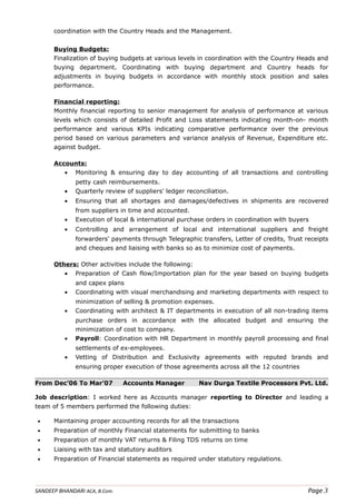 coordination with the Country Heads and the Management.
Buying Budgets:
Finalization of buying budgets at various levels in coordination with the Country Heads and
buying department. Coordinating with buying department and Country heads for
adjustments in buying budgets in accordance with monthly stock position and sales
performance.
Financial reporting:
Monthly financial reporting to senior management for analysis of performance at various
levels which consists of detailed Profit and Loss statements indicating month-on- month
performance and various KPIs indicating comparative performance over the previous
period based on various parameters and variance analysis of Revenue, Expenditure etc.
against budget.
Accounts:
• Monitoring & ensuring day to day accounting of all transactions and controlling
petty cash reimbursements.
• Quarterly review of suppliers' ledger reconciliation.
• Ensuring that all shortages and damages/defectives in shipments are recovered
from suppliers in time and accounted.
• Execution of local & international purchase orders in coordination with buyers
• Controlling and arrangement of local and international suppliers and freight
forwarders' payments through Telegraphic transfers, Letter of credits, Trust receipts
and cheques and liaising with banks so as to minimize cost of payments.
Others: Other activities include the following:
• Preparation of Cash flow/Importation plan for the year based on buying budgets
and capex plans
• Coordinating with visual merchandising and marketing departments with respect to
minimization of selling & promotion expenses.
• Coordinating with architect & IT departments in execution of all non-trading items
purchase orders in accordance with the allocated budget and ensuring the
minimization of cost to company.
• Payroll: Coordination with HR Department in monthly payroll processing and final
settlements of ex-employees.
• Vetting of Distribution and Exclusivity agreements with reputed brands and
ensuring proper execution of those agreements across all the 12 countries
From Dec’06 To Mar’07 Accounts Manager Nav Durga Textile Processors Pvt. Ltd.
Job description: I worked here as Accounts manager reporting to Director and leading a
team of 5 members performed the following duties:
• Maintaining proper accounting records for all the transactions
• Preparation of monthly Financial statements for submitting to banks
• Preparation of monthly VAT returns & Filing TDS returns on time
• Liaising with tax and statutory auditors
• Preparation of Financial statements as required under statutory regulations.
SANDEEP BHANDARI ACA, B.Com. Page 3
 
