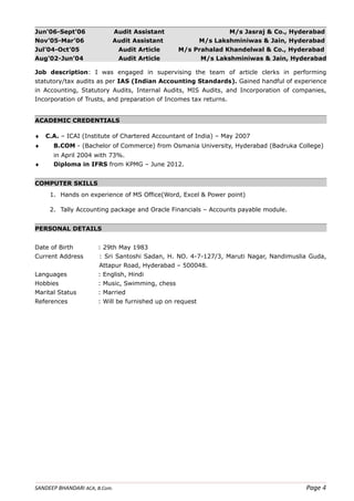 Jun'06-Sept’06 Audit Assistant M/s Jasraj & Co., Hyderabad
Nov’05-Mar’06 Audit Assistant M/s Lakshminiwas & Jain, Hyderabad
Jul’04-Oct’05 Audit Article M/s Prahalad Khandelwal & Co., Hyderabad
Aug’02-Jun’04 Audit Article M/s Lakshminiwas & Jain, Hyderabad
Job description: I was engaged in supervising the team of article clerks in performing
statutory/tax audits as per IAS (Indian Accounting Standards). Gained handful of experience
in Accounting, Statutory Audits, Internal Audits, MIS Audits, and Incorporation of companies,
Incorporation of Trusts, and preparation of Incomes tax returns.
ACADEMIC CREDENTIALS
♦ C.A. – ICAI (Institute of Chartered Accountant of India) – May 2007
♦ B.COM - (Bachelor of Commerce) from Osmania University, Hyderabad (Badruka College)
in April 2004 with 73%.
♦ Diploma in IFRS from KPMG – June 2012.
COMPUTER SKILLS
1. Hands on experience of MS Office(Word, Excel & Power point)
2. Tally Accounting package and Oracle Financials – Accounts payable module.
PERSONAL DETAILS
Date of Birth : 29th May 1983
Current Address : Sri Santoshi Sadan, H. NO. 4-7-127/3, Maruti Nagar, Nandimuslia Guda,
Attapur Road, Hyderabad – 500048.
Languages : English, Hindi
Hobbies : Music, Swimming, chess
Marital Status : Married
References : Will be furnished up on request
SANDEEP BHANDARI ACA, B.Com. Page 4
 