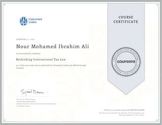 EDUCA
T
ION FOR EVE
R
YONE
CO
U
R
S
E
C E R T I F
I
C
A
TE
COURSE
CERTIFICATE
FEBRUARY 21, 2016
Nour Mohamed Ibrahim Ali
Rethinking International Tax Law
an online non-credit course authorized by Universiteit Leiden and offered through
Coursera
has successfully completed
Prof. mr. dr. Sjoerd Douma
Faculteit Rechtsgeleerdheid,
Instituut Fiscale en Economische vakken, Belastingrecht
Universiteit Leiden
Verify at coursera.org/verify/SK6YXT6L8JAN
Coursera has confirmed the identity of this individual and
their participation in the course.
 