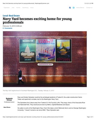 3/1/13 1:52 PMNavy Yard becomes exciting home for young professionals | WashingtonExaminer.com
Page 1 of 3http://washingtonexaminer.com/navy-yard-becomes-exciting-home-for-young-professionals/article/2521654
Classifieds Jobs Homes Advertising Autos Home Delivery Contact Us
Benjamin
Werner
The Washington Examiner
More Photos
Ryan and Kristen Sylvester could be the archetypal residents of Twelve12, the under-construction Harris
Teeter and apartment complex next to the Washington Navy Yard.
The Sylvesters live a block away from Twelve12 in the Foundry Lofts. They enjoy views of the Anacostia River
and Nationals Park. They travel around town by Metro, Capital Bikeshare and Zipcar.
He walks to work at the Washington Navy Yard. She takes a short Metrorail ride to work at George Washington
University. "I haven't owned a car since 2002," Ryan Sylvester said.
Local: Real Estate
Navy Yard becomes exciting home for young
professionals
February 14, 2013 | 8:00 pm
0 Comments
The Navy Yard neighborhood in Southeast Washington D.C., Tuesday, February 12, 2013
 
