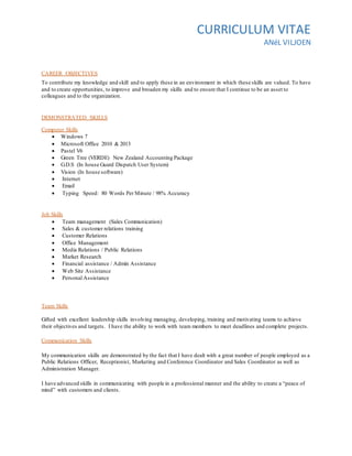 CURRICULUM VITAE
ANéL VILJOEN
CAREER OBJECTIVES
To contribute my knowledge and skill and to apply these in an environment in which these skills are valued. To have
and to create opportunities, to improve and broaden my skills and to ensure that I continue to be an asset to
colleagues and to the organization.
DEMONSTRATED SKILLS
Computer Skills
 Windows 7
 Microsoft Office 2010 & 2013
 Pastel V6
 Green Tree (VERDE) New Zealand Accounting Package
 G.D.S (In house Guard Dispatch User System)
 Vision (In house software)
 Internet
 Email
 Typing Speed: 80 Words Per Minute / 98% Accuracy
Job Skills
 Team management (Sales Communication)
 Sales & customer relations training
 Customer Relations
 Office Management
 Media Relations / Public Relations
 Market Research
 Financial assistance / Admin Assistance
 Web Site Assistance
 Personal Assistance
Team Skills
Gifted with excellent leadership skills involving managing, developing, training and motivating teams to achieve
their objectives and targets. I have the ability to work with team members to meet deadlines and complete projects.
Communication Skills
My communication skills are demonstrated by the fact that I have dealt with a great number of people employed as a
Public Relations Officer, Receptionist, Marketing and Conference Coordinator and Sales Coordinator as well as
Administration Manager.
I have advanced skills in communicating with people in a professional manner and the ability to create a “peace of
mind” with customers and clients.
 