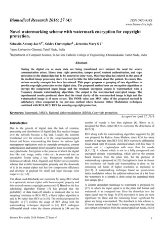 Novel watermarking scheme with watermark encryption for copyright
protection.
Sebastin Antony Joe S1*, Seldev Christopher2 , Jereesha Mary S J1
1Anna University Chennai, Tamil Nadu, India
2Department of Computer Science, St.Xaviers Catholic College of Engineering, Chunkankadai, Tamil Nadu, India
Abstract
During the digital era as more data are being transferred over internet the need for secure
communication arises. Hence copy right protection, tamper proof, content authentication, and copy
protection to the digital data has to be assured in some ways. Watermarking has entered in the area of
bio medical image processing since it is used to hide the information about the patient. To ensure this,
various security concepts has been introduced. This paper proposes a grouping of two algorithms to
provide copyright protection to the digital data. The proposed method uses an encryption algorithm to
encrypt the compressed input image and the resultant encrypted output is watermarked with a
frequency domain watermarking algorithm. The output is the watermarked encrypted image. The
experimental results produced, show that the visual clarity of the watermarked image is high and the
watermarked image is of more secure. The PSNR value and MSE value of the proposed method is
satisfactory when compared to the previous method where Rational Dither Modulation techniques
combined with RC4, RC5, RC6 for assuring copyright protection.
Keywords: Watermark, MRC6, Rational dither modulation (RDM), Copyright protection.
Accepted on April 07, 2016
Introduction
Due to the growth of digital data the task of creation,
processing and distribution of digital data like medical images
over the network become a big task. Usually the contents
transferred over the network is in the compressed/encrypted
format and hence watermarking this format for various right
management application such as copyright protection, content
authentication and tamper proof should be done in compressed/
encrypted mode. Encryption is the process in which the digital
data like text, image, audio, video etc., is converted into an
unreadable format using a key. Encryption methods like
Goldwasser-Micali, RSA, Elgamel, and Paillier are asymmetric
scheme that exhibit homomorphic property and the downside
of it, is the output cipher text has low compression efficiency
and decrease in payload for small and large message sizes
respectively [1-3].
The above said drawbacks are overcome by using RC4 which
is a symmetric stream cipher with homomorphic property and
this method ensures copyright protection [4]. Based on the key
scheduling algorithm Fluhrer [5] has proved that the
probability of data trade-off attacks is increased due to low
sampling resistance in RC4. RC5, a block cipher algorithm is
said to be better than RC4 as in [6]. The method proposed by
Gayathri in [7] exhibits the usage of RC5 along with the
watermarking techniques depicted in [4]. RC5 undergoes
differential attack when the chosen plaintext is 244 and the
number of rounds is less than eighteen [8]. Rivest et al.
designed the block cipher RC6 to overcome the drawbacks of
RC5 [9].
RC6 along with the watermarking algorithm suggested by [4]
was proposed by Kukoo Anna Mathew, since RC6 has more
number of registers than RC5 [10]. RC6 is prone to differential
linear attack with 16 rounds, statistical attack with less than 16
rounds and x2 cryptanalysis with more than 16 rounds
[8,11,12]. A scheme which is not in a fully compressed and
encrypted domain watermarking, which derives the content
based features from the plain text, for the purpose of
watermarking is proposed in [13]. Encryption is done in chosen
low resolution sub bands and watermarking is done on the
remaining sub bands of higher resolution as explained in
[14,15]. A watermarking technique based on quantization
index modulation where the addition/subtraction of a bit from
the watermark to a sample is done using the quantized plain
text sample [16].
A content dependent technique to watermark is proposed by
[17], in which the input signal is in the plain text format and
watermark is an encrypted one. Here the distortion over the
input signal may be large. In [18] encryption is done on most
significant bit plane and the remaining lower significant bit
plane are being watermarked. The drawback in this scheme is,
if lesser number of sub bands is being encrypted the attacker
can extract information from the unencrypted sub bands, else if
Biomedical Research 2016; 27 (4): ISSN 0970-938X
www.biomedres.info
Biomed Res- India 2016 Volume 27 Issue 4 1
 