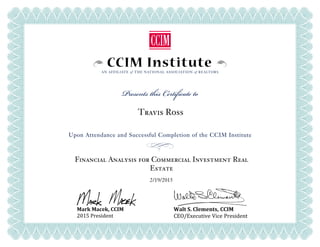 CCIM InstituteAN AFFILIATE of THE NATIONAL ASSOCIATION of REALTORS
Presents this Certificate to
Upon Attendance and Successful Completion of the CCIM Institute
Mark Macek, CCIM
2015 President
Walt S. Clements, CCIM
CEO/Executive Vice President
Travis Ross
Financial Analysis for Commercial Investment Real
Estate
2/19/2015
 