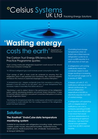 °Celsius Systems
UK Ltd Tracking Energy Solutions
‘Wasting energy
The Carbon Trust Energy Efficiency Best
Practice Programme quotes:
“Even running small-scale refrigerated equipment could account for around
half of your company’s energy bill.”
“A 15% loss in refrigerant gas could increase power consumption by 100%.”
“Cost savings of 50% or more could be achieved by ensuring that the
refrigeration plant is well operated and maintained. Also, improved reliability
will reduce the chance of unplanned stoppages or business interruption.”
“A temperature only 1 degree centigrade lower than necessary is costing you
between 2 and 4% more to run the plant” and “a lower temperature than
necessary makes it more likely that failure will occur”
“Monitoring is used to detect trends in the performance of the refrigeration
system, expose developing problems and prompt timely intervention. It helps
to maintain efficient operation and prevent unwanted interruptions to business
through refrigeration failure.”
“Monitoring the temperature inside the cooled space will reveal if overcooling
is occurring or could indicate that the cooling capacity of the refrigeration
system has been reduced.”
•	 Controlling food storage
temperatures when an
EndoCube is fitted reduces
refrigeration cycles by as
much as 80% equates to a
66% reduction of start ups.
•	 A refrigeration unit running
inefficiently means the
condenser needs to work
longer resulting in increasing
the annual fuel usage cost 	to
in excess of 180%
•	 A freezer unit with 3˚- 4˚C
inefficiency will have to work
almost continuously. An
annual refrigeration
expenditure of £2,000 on
electricity equates to £1,000
of wasted energy.
•	 A refrigeration unit operating
with a 2 degree level of
Inefficiency can cost a
company spending £10,000
pa on food stock IRO £1,000
in lost stock that would
not have deteriorated in a
unit operating at optimum
efficiency – lost stock that
should have generated
more than £2,500 in earned
income.
Solution:
The Kooltrak™
EndoCube data temperature
monitoring system
Suitable for any industry with refrigeration including: hotels, restaurants,
caterers, public houses, educational facilities, residential homes,
health service, medical practices, vets, wholesale, food production
& transport distribution
Department of
the Environment
costs the earth’
 